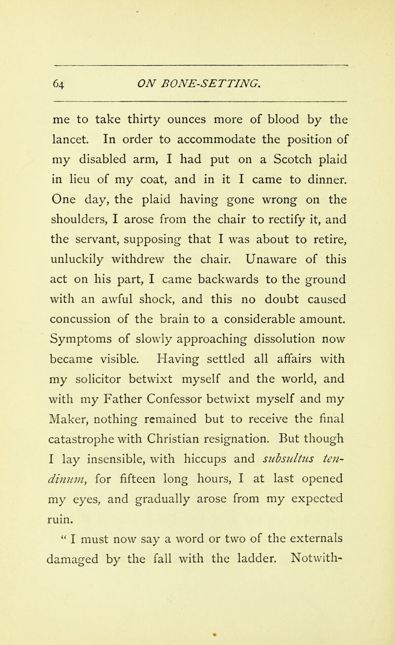 me to take thirty ounces more of blood by the lancet. In order to accommodate the position of my disabled arm, I had put on a Scotch plaid in lieu of my coat, and in it I came to dinner. One day, the plaid having gone wrong on the shoulders, I arose from the chair to rectify it, and the servant, supposing that I was about to retire, unluckily withdrew the chair. Unaware of this act on his part, I came backwards to the ground with an awful shock, and this no doubt caused concussion of the brain to a considerable amount. Symptoms of slowly approaching dissolution now became visible. Having settled all affairs with my solicitor betwixt myself and the world, and with my Father Confessor betwixt myself and my Maker, nothing remained but to receive the final catastrophe with Christian resignation. But though I lay insensible, with hiccups and subsiiltiLS ten- dinum, for fifteen long hours, I at last opened my eyes, and gradually arose from my expected ruin.  I must now say a word or two of the externals damaged by the fall with the ladder. Notwith-