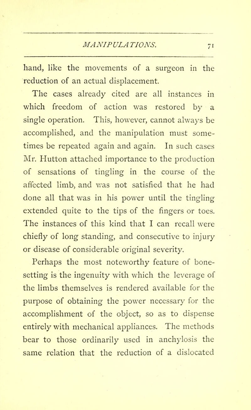 hand, like the movements of a surgeon in the reduction of an actual displacement. The cases already cited are all instances in which freedom of action was restored by a single operation. This, however, cannot always be accomplished, and the manipulation must some- times be repeated again and again. In such cases Mr. Hutton attached importance to the production of sensations of tingling in the course of the affected limb, and v/as not satisfied that he had done all that was in his power until the tingling extended quite to the tips of the fingers or toes. The instances of this kind that I can recall were chiefly of long standing, and consecutive to injury or disease of considerable original severity. Perhaps the most noteworthy feature of bone- setting is the ingenuity with which the leverage of the limbs themselves is rendered available for the purpose of obtaining the power necessary for the accomplishment of the object, so as to dispense entirely with mechanical appliances. The methods bear to those ordinarily used in anchylosis the same relation that the reduction of a dislocated