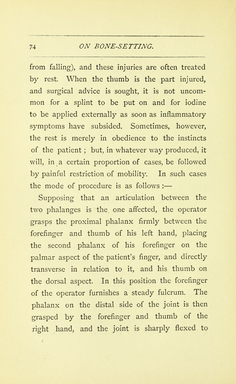 from falling), and these injuries are often treated by rest. When the thumb is the part injured, and surgical advice is sought, it is not uncom- mon for a splint to be put on and for iodine to be applied externally as soon as inflammatory symptoms have subsided. Sometimes, however, the rest is merely in obedience to the instincts of the patient ; but, in whatever way produced, it will, in a certain proportion of cases, be followed by painful restriction of mobility. In such cases the mode of procedure is as follows :— Supposing that an articulation between the two phalanges is the. one affected, the operator grasps the proximal phalanx firmly between the forefinger and thumb of his left hand, placing the second phalanx of his forefinger on the palmar aspect of the patient's finger, and directly transverse in relation to it, and his thumb on the dorsal aspect. In this position the forefinger of the operator furnishes a steady fulcrum. The phalanx on the distal side of the joint is then grasped by the forefinger and thumb of the right hand, and the joint is sharply flexed to