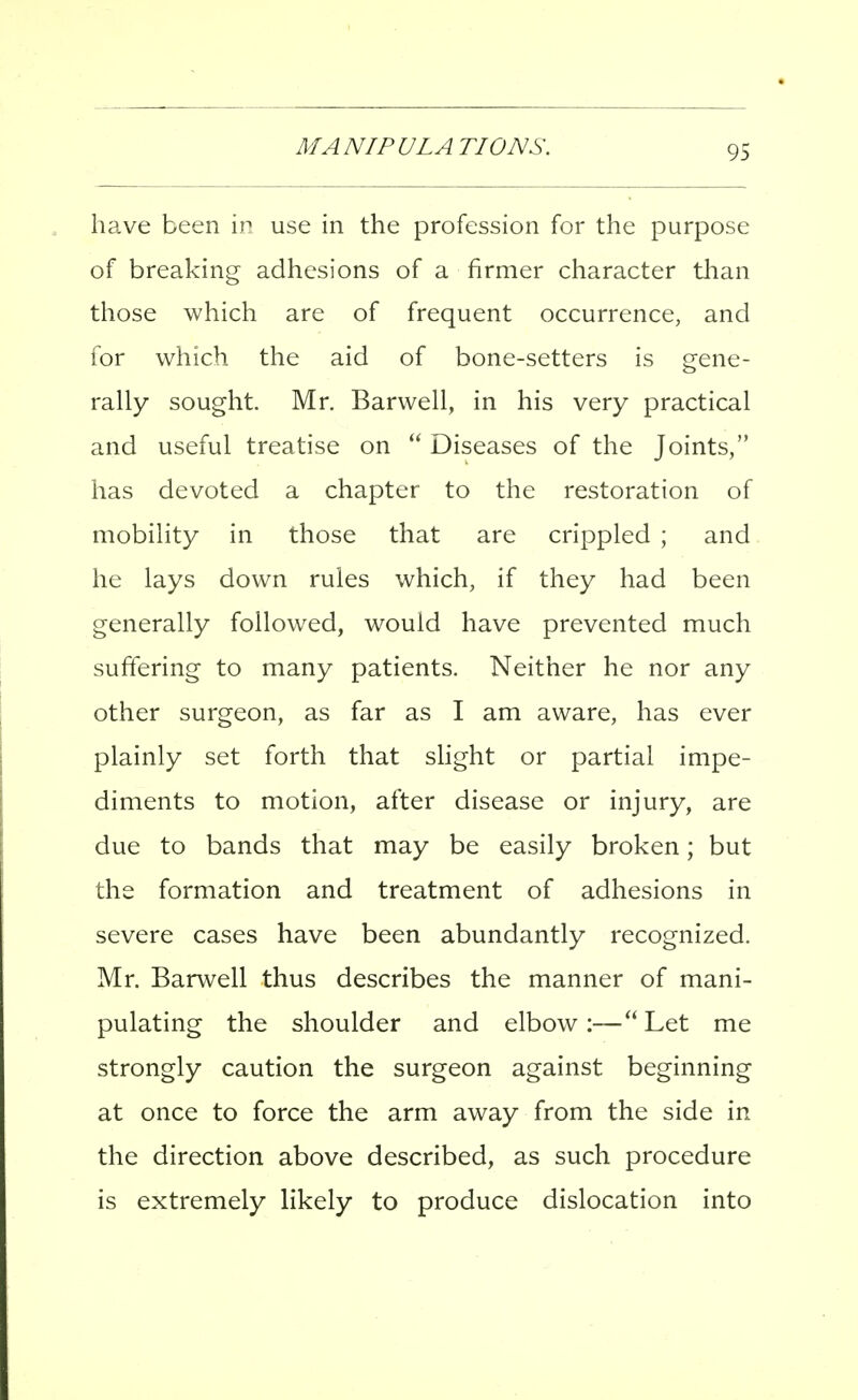 have been in use in the profession for the purpose of breaking adhesions of a firmer character than those which are of frequent occurrence, and for which the aid of bone-setters is gene- rally sought. Mr. Barwell, in his very practical and useful treatise on  Diseases of the Joints, has devoted a chapter to the restoration of mobility in those that are crippled ; and he lays down rules which, if they had been generally followed, would have prevented much suffering to many patients. Neither he nor any other surgeon, as far as I am aware, has ever plainly set forth that shght or partial impe- diments to motion, after disease or injury, are due to bands that may be easily broken; but the formation and treatment of adhesions in severe cases have been abundantly recognized. Mr. Barwell thus describes the manner of mani- pulating the shoulder and elbow:—Let me strongly caution the surgeon against beginning at once to force the arm away from the side in the direction above described, as such procedure is extremely likely to produce dislocation into