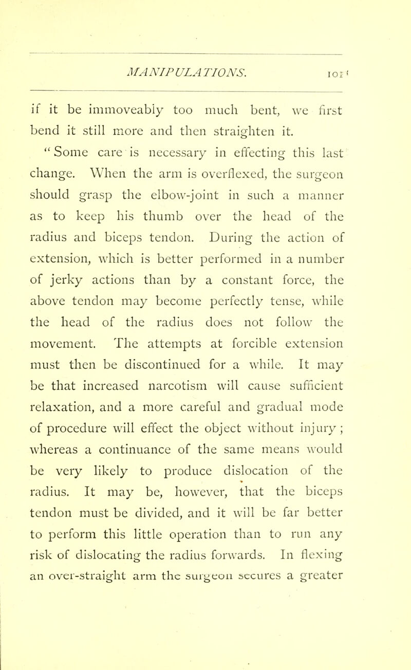 MANIPULATIONS. if it be immoveabiy too much bent, we first bend it still more and then straighten it. ''Some care is necessary in effecting this last change. When the arm is overflexed, the surgeon should grasp the elbow-joint in such a manner as to keep his thumb over the head of the radius and biceps tendon. During the action of extension, which is better performed in a number of jerky actions than by a constant force, the above tendon may become perfectly tense, while the head of the radius does not follow the movement. The attempts at forcible extension must then be discontinued for a while. It may be that increased narcotism will cause sufficient relaxation, and a more careful and gradual mode of procedure will effect the object without injury; whereas a continuance of the same means would be very likely to produce dislocation of the radius. It may be, however, that the biceps tendon must be divided, and it will be far better to perform this little operation than to run any risk of dislocating the radius forwards. In flexing an over-straight arm the surgeon secures a greater