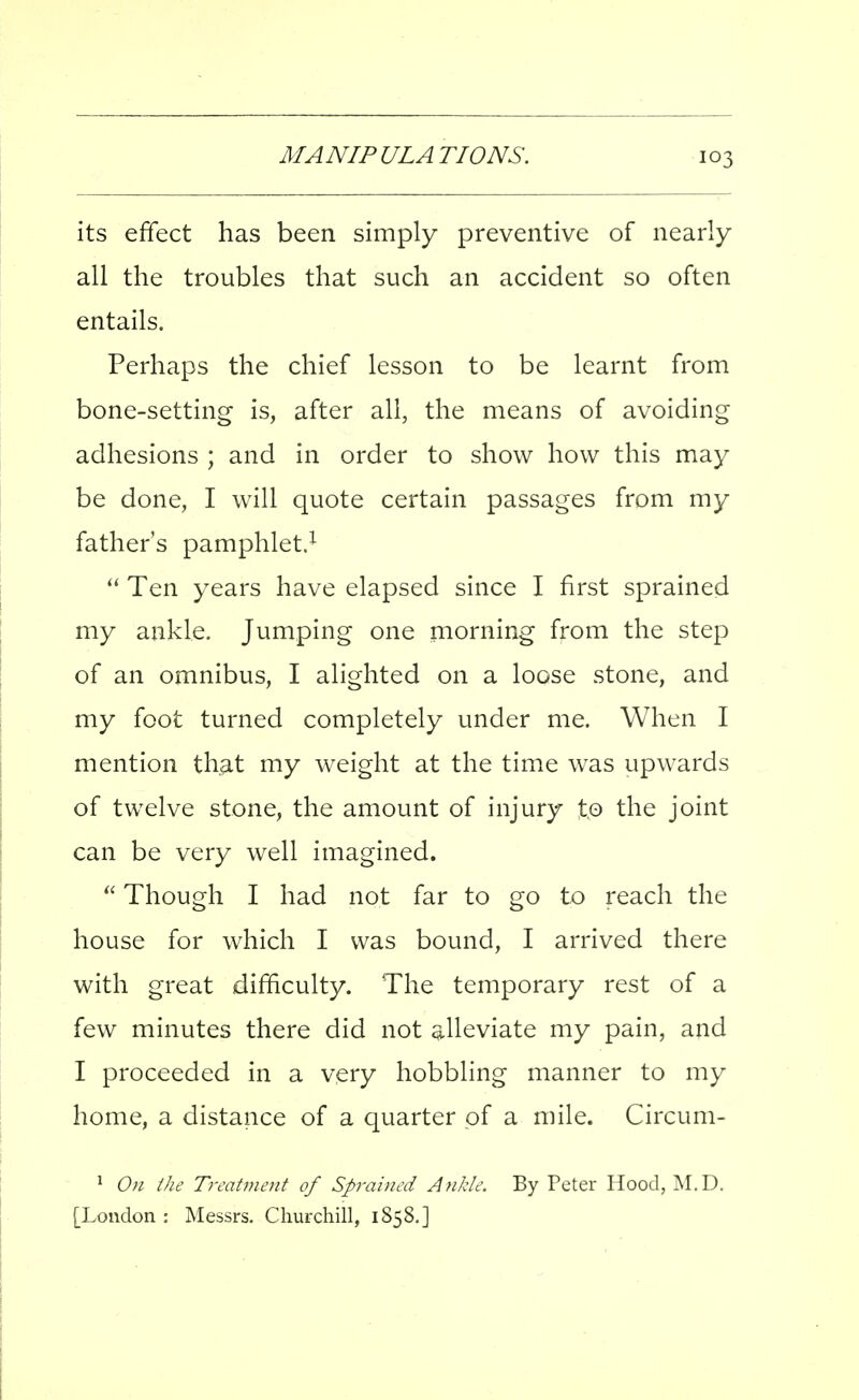 its effect has been simply preventive of nearly all the troubles that such an accident so often entails. Perhaps the chief lesson to be learnt from bone-setting is, after all, the means of avoiding adhesions ; and in order to show how this may be done, I will quote certain passages from my father's pamphlet.^  Ten years have elapsed since I first sprained my ankle. Jumping one morning from the step of an omnibus, I alighted on a loose stone, and my foot turned completely under me. When I mention that my weight at the time was upwards of twelve stone, the amount of injury to the joint can be very well imagined.  Though I had not far to go to reach the house for which I was bound, I arrived there with great difficulty. The temporary rest of a few minutes there did not alleviate my pain, and I proceeded in a very hobbling manner to my home, a distance of a quarter of a mile. Circum- ^ On ihe Treatment of Sprained Ankle. By Peter Hood, M.D. [London : Messrs. Churchill, 1858,]