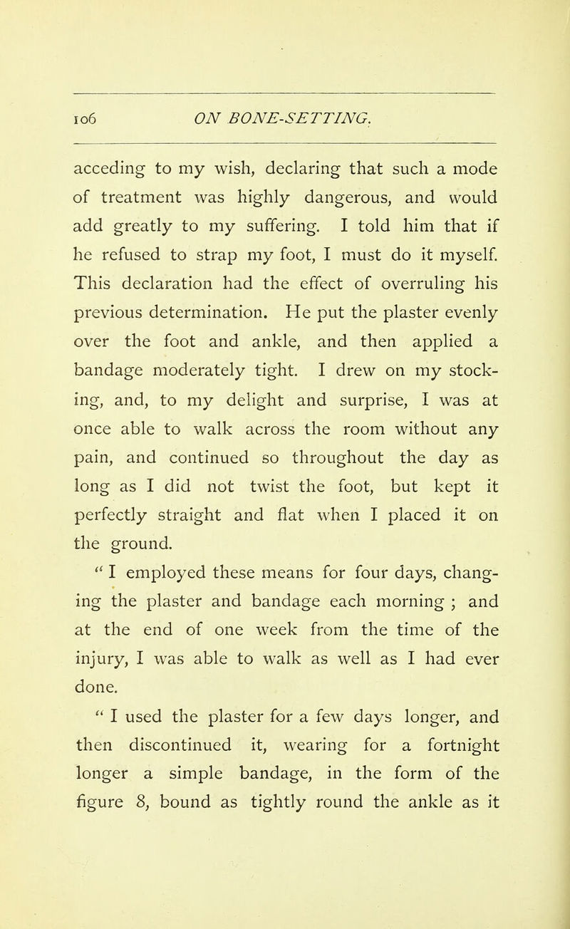 acceding to my wish, declaring that such a mode of treatment was highly dangerous, and would add greatly to my suffering. I told him that if he refused to strap my foot, I must do it myself This declaration had the effect of overruling his previous determination. He put the plaster evenly over the foot and ankle, and then applied a bandage moderately tight. I drew on my stock- ing, and, to my delight and surprise, I was at once able to walk across the room without any pain, and continued so throughout the day as long as I did not twist the foot, but kept it perfectly straight and flat when I placed it on the ground. I employed these means for four days, chang- ing the plaster and bandage each morning ; and at the end of one week from the time of the injury, I was able to walk as well as I had ever done.  I used the plaster for a few days longer, and then discontinued it, wearing for a fortnight longer a simple bandage, in the form of the figure 8, bound as tightly round the ankle as it