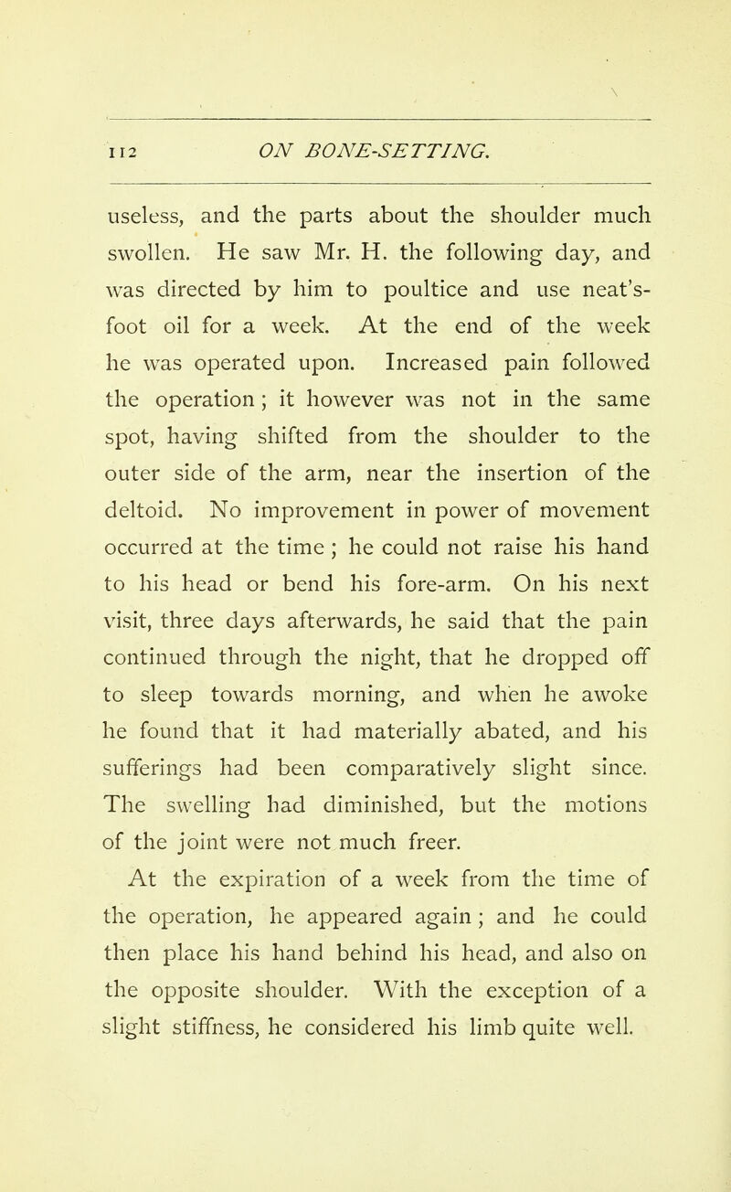 useless, and the parts about the shoulder much swollen. He saw Mr. H. the following day, and was directed by him to poultice and use neat's- foot oil for a week. At the end of the week he was operated upon. Increased pain followed the operation; it however was not in the same spot, having shifted from the shoulder to the outer side of the arm, near the insertion of the deltoid. No improvement in power of movement occurred at the time ; he could not raise his hand to his head or bend his fore-arm. On his next visit, three days afterwards, he said that the pain continued through the night, that he dropped off to sleep towards morning, and when he awoke he found that it had materially abated, and his sufferings had been comparatively slight since. The swelling had diminished, but the motions of the joint were not much freer. At the expiration of a week from the time of the operation, he appeared again ; and he could then place his hand behind his head, and also on the opposite shoulder. With the exception of a slight stiffness, he considered his limb quite well.