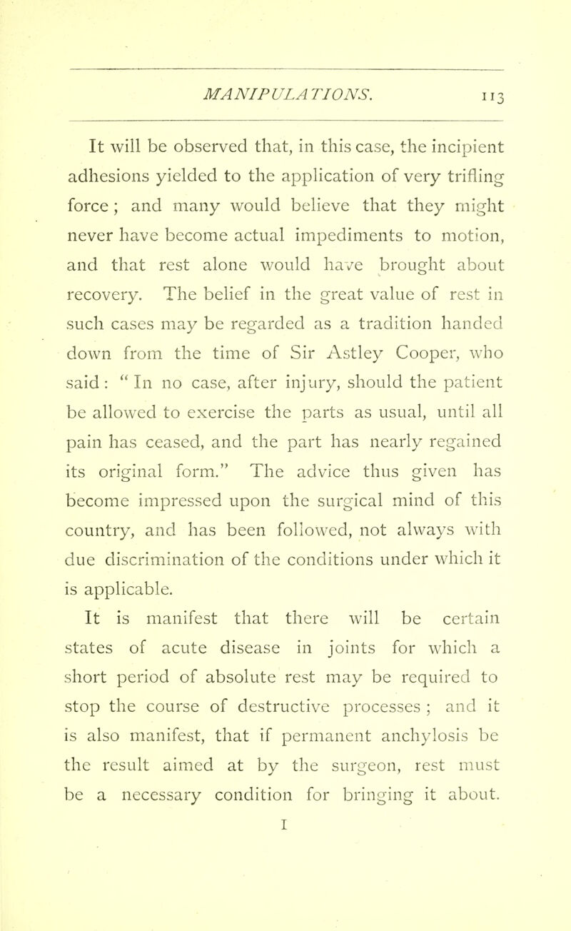 It will be observed that, in this case, the incipient adhesions yielded to the application of very trifling force; and many would believe that they might never have become actual impediments to motion, and that rest alone would have brought about recovery. The belief in the great value of rest in such cases may be regarded as a tradition handed down from the time of Sir Astley Cooper, who said: In no case, after injury, should the patient be allowed to exercise the parts as usual, until all pain has ceased, and the part has nearly regained its original form. The advice thus given has become impressed upon the surgical mind of this country, and has been followed, not always with due discrimination of the conditions under which it is applicable. It is manifest that there will be certain states of acute disease in joints for which a short period of absolute rest may be required to stop the course of destructive processes ; and it is also manifest, that if permanent anchylosis be the result aimed at by the surgeon, rest must be a necessary condition for bringing it about. I