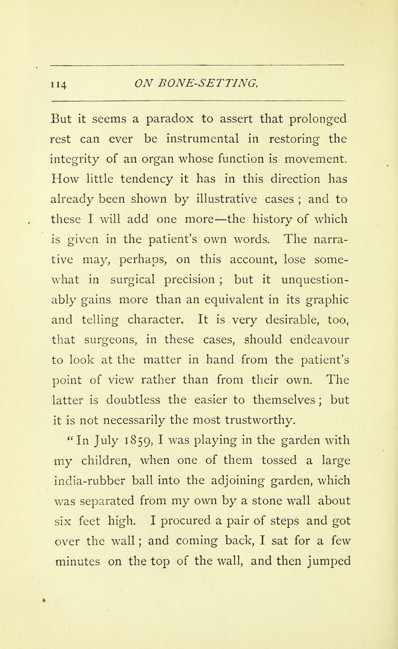 But it seems a paradox to assert that prolonged rest can ever be instrumental in restoring the integrity of an organ whose function is movement. How little tendency it has in this direction has already been shown by illustrative cases ; and to these I will add one more—the history of which is given in the patient's own words. The narra- tive may, perhaps, on this account, lose some- what in surgical precision ; but it unquestion- ably gains more than an equivalent in its graphic and telling character. It is very desirable, too, that surgeons, in these cases, should endeavour to look at the matter in hand from the patient's point of view rather than from their own. The latter is doubtless the easier to themselves; but it is not necessarily the most trustworthy.  In July 1859, I was playing in the garden with my children, when one of them tossed a large india-rubber ball into the adjoining garden, which was separated from my own by a stone wall about six feet high. I procured a pair of steps and got over the wall; and coming back, I sat for a few minutes on the top of the wall, and then jumped