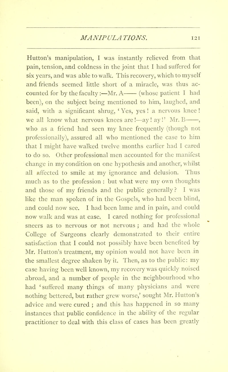 Hutton's manipulation, I was instantly relieved from that pain, tension, and coldness in the joint that I had suffered for six years, and was able to walk. This recovery, which to myself and friends seemed little short of a miracle, was thus ac- counted for by the faculty:—Mr. A (whose patient I had been), on the subject being mentioned to him, laughed, and said, with a significant shrug, ' Yes, yes ! a nervous knee ! we all know vvhat nervous knees are !—ay ! ay!' Mr. B , who as a friend had seen my knee frequently (though not professionally), assured all who mentioned the case to him that I might have walked twelve months earlier had I cared to do so. Other professional men accounted for the manifest change in my condition on one hypothesis and another, whilst all affected to smile at my ignorance and delusion. Thus much as to the profession : but what were my own thoughts and those of my friends and the public generally ? I was like the man spoken of in the Gospels, who had been blind, and could now see. I had been lame and in pain, and could now walk and was at ease. I cared nothing for professional sneers as to nervous or not nervous ; and had the whole College of Surgeons clearly demonstrated to their entire satisfaction that I could not possibly have been benefited by Mr. Hutton's treatment, my opinion would not have been in the smallest degree shaken by it. Then, as to the public: my case having been well known, my recovery was quickly noised abroad, and a number of people in the neighbourhood who had 'suffered many things of many physicians and were nothing bettered, but rather grew worse,' sought Mr. Hutton's advice and were cured ; and this has happened in so many instances that public confidence in the ability of the regular practitioner to deal with this class of cases has been greatly