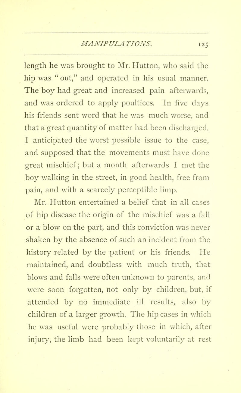 length he was brought to Mr. Hutton, who said the hip was  out, and operated in his usual manner. The boy had great and increased pain afterwards, and was ordered to apply poultices. In five days his friends sent word that he was much worse, and that a great quantity of matter had been discharged. I anticipated the worst possible issue to the case, and supposed that the movements must have done great mischief; but a month afterwards I met the boy walking in the street, in good health, free from pain, and with a scarcely perceptible limp. Mr. Hutton entertained a belief that in all cases of hip disease the origin of the mischief was a fall or a blow on the part, and this conviction was never shaken by the absence of such an incident from the history related by the patient or his friends. He maintained, and doubtless with much truth, that blows and falls were often unknown to parents, and were soon forgotten, not only by children, but, if attended by no immediate ill results, also by children of a larger growth. The hip cases in which he was useful were probably those in which, after injury, the limb had been kept voluntarily at rest