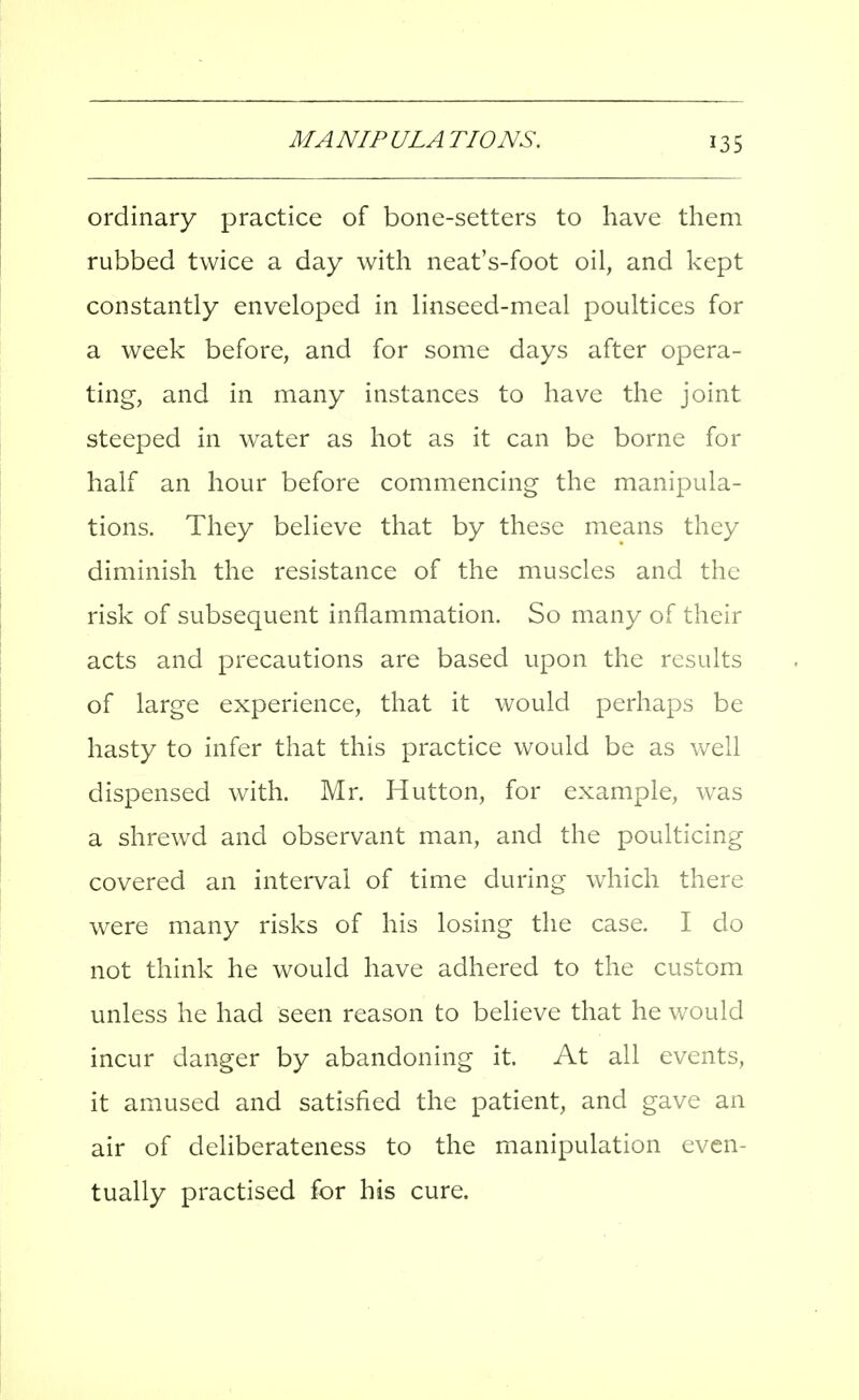 ordinary practice of bone-setters to have them rubbed twice a day with neat's-foot oil, and kept constantly enveloped in linseed-meal poultices for a week before, and for some days after opera- ting, and in many instances to have the joint steeped in water as hot as it can be borne for half an hour before commencing the manipula- tions. They believe that by these means they diminish the resistance of the muscles and the risk of subsequent inflammation. So many of their acts and precautions are based upon the results of large experience, that it would perhaps be hasty to infer that this practice would be as well dispensed with. Mr. Hutton, for example, was a shrewd and observant man, and the poulticing covered an interval of time during which there were many risks of his losing the case. I do not think he would have adhered to the custom unless he had seen reason to believe that he would incur danger by abandoning it. At all events, it amused and satisfied the patient, and gave an air of deliberateness to the manipulation even- tually practised for his cure.