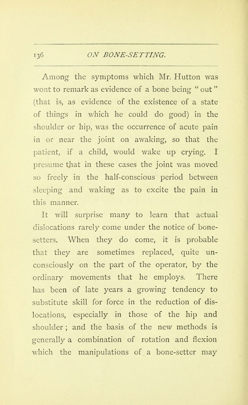 Among the symptoms which Mr. Hutton was wont to remark as evidence of a bone being  out  (that is, as evidence of the existence of a state of things in which he could do good) in the shoulder or hip, was the occurrence of acute pain in or near the joint on awaking, so that the patient, if a child, would wake up crying. I presume that in these cases the joint was moved so freely in the half-conscious period between sleeping and waking as to excite the pain in this manner. It will surprise many to learn that actual dislocations rarely come under the notice of bone- setters. When they do come, it is probable that they are sometimes replaced, quite un- consciously on the part of the operator, by the ordinary movements that he employs. There has been of late years a growing tendency to substitute skill for force in the reduction of dis- locations, especially in those of the hip and shoulder ; and the basis of the new methods is generally a combination of rotation and flexion which the manipulations of a bone-setter may