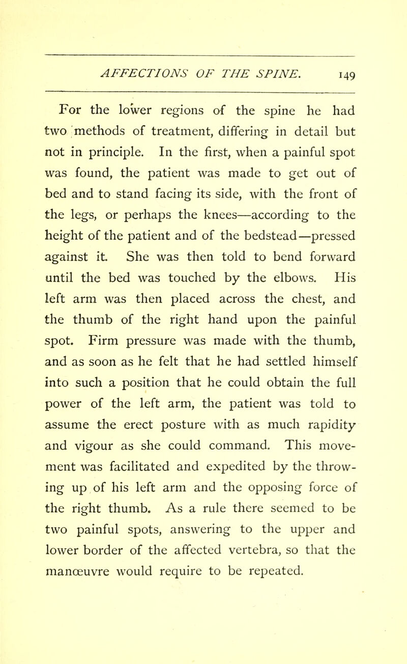 For the lower regions of the spine he had two methods of treatment, differing in detail but not in principle. In the first, when a painful spot was found, the patient was made to get out of bed and to stand facing its side, with the front of the legs, or perhaps the knees—according to the height of the patient and of the bedstead—pressed against it She was then told to bend forward until the bed was touched by the elbows. His left arm was then placed across the chest, and the thumb of the right hand upon the painful spot. Firm pressure was made with the thumb, and as soon as he felt that he had settled himself into such a position that he could obtain the full power of the left arm, the patient was told to assume the erect posture with as much rapidity and vigour as she could command. This move- ment was facilitated and expedited by the throw- ing up of his left arm and the opposing force of the right thumb. As a rule there seemed to be two painful spots, answering to the upper and lower border of the affected vertebra, so that the manoeuvre would require to be repeated.