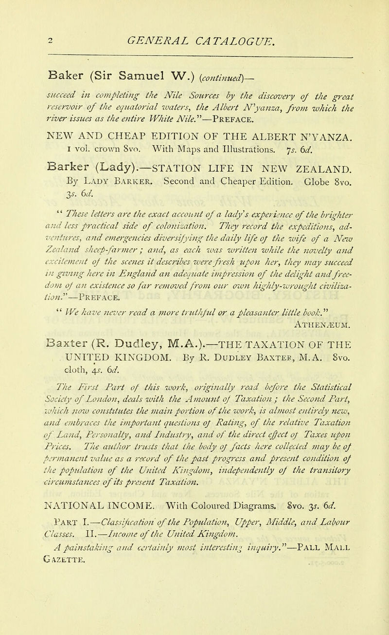 Baker (Sir Samuel W.) {continued)-- succeed in completing the Nile Sources by the discovery of the great reservoir of the equatorial zvaters, the Albert Nyanza, frotn which the river issues as the entire White Nile.''''—Preface. NEW AND CHEAP EDITION OF THE ALBERT N'YANZA. I vol. crov/n 8vo. With Maps and Illustrations, js. 6d, Barker (Lady).—station life in new ZEALAND. By Lady Barker. Second and Cheaper Edition. Globe 8vo. 3^. 6d.  These letter's are the exact account of a ladys experience of the brighter and less practical side of colonization. They record the expeditions, ad- ventures, and emergencies diversifying the daily life of the wife of a Neiu Zealand sheep farmer; and, as each was written while the novelty and excitement of the scenes it describes were fi-esh upon her, they ??iay succeed in giving here in England an adequate impression of the delight and free- dom oj an existence so far removed from our own highly-wrought civiliza- tion.'—Preface.  We have never read a jnore truthful or apleasanter little book.'''' ATHENi*;UM. Baxter (R. Dudley, M.A.).—THE TAXATION OF THE UNITED KINGDOM. By R. Dudley Baxteb, M.A. 8vo. cloth, 4J-. (}d. The First Part of this work, originally 7-ead before the Statistical Society of London, deals with the Amount oJ Taxation ; the Second Part, ivh'ich now constitutes the main portion of the work, is ahuost entirely new, and embraces tJie important questions of Rating, of the relative Taxation of Lcmd, Personalty, and Lidustiy, and of the direct efect oj Taxes upon Prices. The author trusts that the body of facts here collected may be of permanent value as a record of the past progress and present condition of the popidation of the United K^ingdom, independently of the transitory circu?nstances of its present Taxation. NATIONAL INCOME. With Coloured Diagrams. 8vo. 3J-. ^d. Part I.—Classif cation of the Population, Upper, Middle, and Labour Classes. II.—Inro/ne of the United Kingdom. A pa'instaking and certainly most interesting inquiry.^''—Pall Mall G A.ZETTE.