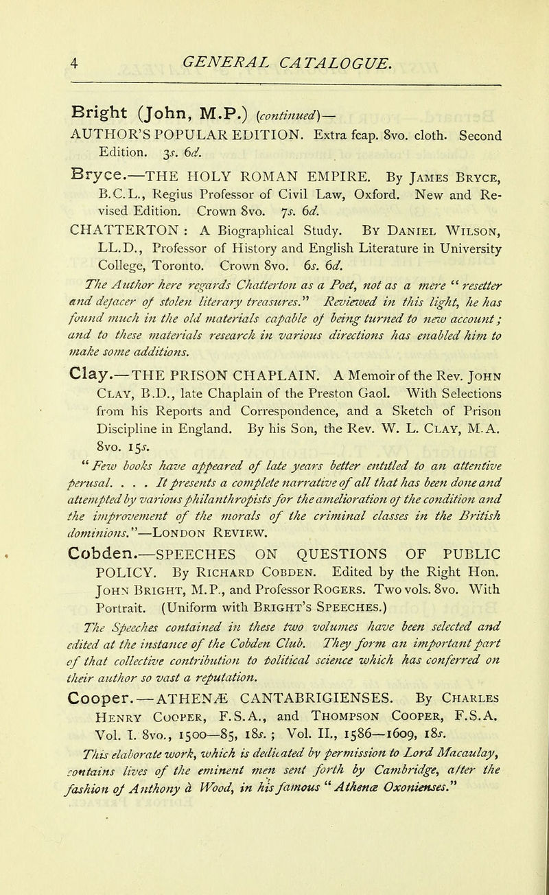 Bright (John, M.P.) {continued) — AUTHOR'S POPULAR EDITION. Extra fcap. 8vo. cloth. Second Edition. 3i-. 6^/. Bryce.—THE HOLY ROMAN EMPIRE. By James Bryce, B.C.L., Regius Professor of Civil Law, Oxford. New and Re- vised Edition. Crown 8vo. 7^-. dd. CHATTERTON : A Biographical Study. By Daniel Wilson, LL.D., Professor of History and English Literature in University College, Toronto. Crown 8vo. ds. 6d. The Author here regards Chatterton as a Poet, not as a mere  resetter and dejacer of stokfi litei-ary treasures.'''' Revieived in this light, he has found much in the old materials capable of being turned to new account; and to these materials research in various directions has enabled him to make some additions. Clay .—THE PRISON CHAPLAIN. A Memoir of the Rev. John Clay, B.D., late Chaplain of the Preston Gaol. With Selections from his Reports and Correspondence, and a Sketch of Prison Discipline in England. By his Son, the Rev, W. L. Clay, M.A. 8vo. I5J-.  Few books have appeared of late years better entitled to an attentive perusal. . . . It presents a complete narrative of all that has been done and attempted by various philanthropists for the amelioration of the condition and the i77iprovement of the morals of the criminal classes in the British dominions,''—LoN DO N Revi f.w. Cobden.—speeches on questions of public POLICY. By Richard Cobden. Edited by the Right Hon, John Bright, M,P., and Professor Rogers, Two vols. 8vo, With Portrait. (Uniform with Bright's Speeches.) The Speeches contained in these two volumes have been selected and edited at the instance of the Cobden Club. They form an importaittpart of that collective contributioJi to Political science which has conferred on their author so vast a reputation. Cooper. — ATHENi^ CANTABRIGIENSES. By Charles Henry Cooper, F.S.A., and Thompson Cooper, F.S.A. Vol. I. 8vo., 1500—85, i8j-. ; Vol IL, 1586—1609, i8j-. This elaborate work, which is dedicated by permission to Lord Macaulay, contains lives of the eminent men sent forth by Cambridge, after the fashion of Anthony d. Wood, in his famous  A thence Oxonienses.