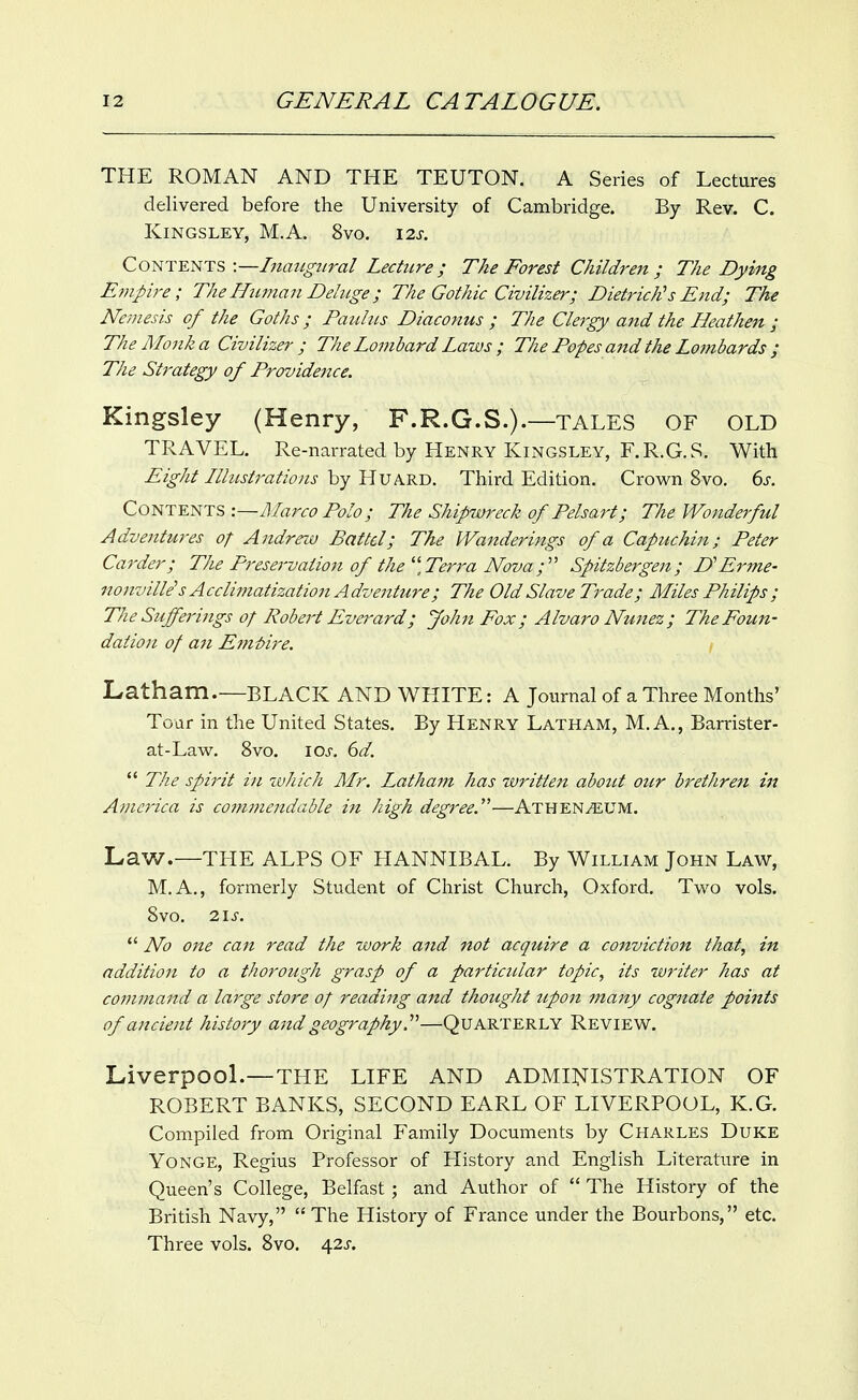 THE ROMAN AND THE TEUTON. A Series of Lectures delivered before the University of Cambridge. By Rev. C. KiNGSLEY, M.A. 8vO. \2S. Coni^^TS'.—Inatigtiral Lecture; The Forest Children; The Dying Empij-e; TheHiiman Deluge; The Gothic Civilizer; Dietrich's End; The Ne-mesis of the Goths; Patihis Diacojius ; The Clergy and the Heathen ; The Monk a Civilizer ; The Lombard Laws ; The Popes a?td the Lombards ; The Strategy of Providence. Kingsley (Henry, F.R.G.S.).—TALES OF OLD TRAVEL. Re-narrated by Henry Kingsley, F.R.G.S. With Eight Illustrations by HuARD. Third Edition. Crown 8vo. 6j-, Contents :~Marco Polo; The Shipwreck of Pelsart; The Wonderful Adventures o; Andrew Battel; The Wanderings of a Capuchin; Peter Ca7-der; The Preservation of the''\Terra Nova;' Spitzbergeji; DErme- nojiville's Acclimatization Adventure; The Old Slave Trade; Miles Philips ; The Sufferings of Robert Everard; John Fox; Alvaro Nunez ; The Foun- dation of an Emt)ire. Latham.—black and white : a journal of a Three Months' Tour in the United States. By Henry Latham, M. A., Barrister- at-Law. 8vo. los. 6d.  The spirit in zvhich Mr. Latham has written about otir h^ethren in America is cojmnendable ifi high degree.—Athenaeum. Law.—THE ALPS OF HANNIBAL. By William John Law, M.A., formerly Student of Christ Church, Oxford. Two vols. 8vo. i\s.  No one can read the work and not acquire a conviction that, in addition to a thorough grasp of a particular topic, its writer has at command a large store of reading and thought icpon ma7ty cognate points of ancient history and geography.—Quarterly Review. Liverpool.—THE LIFE AND ADMINISTRATION OF ROBERT BANKS, SECOND EARL OF LIVERPOOL, K.G. Compiled from Original Family Documents by Charles Duke Yonge, Regius Professor of History and English Literature in Queen's College, Belfast; and Author of  The History of the British Navy,  The History of France under the Bourbons, etc. Three vols. 8vo. ^2s.