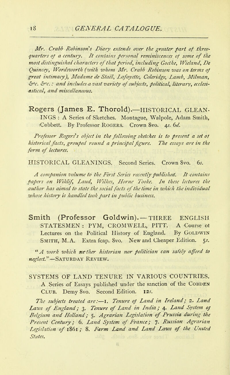 Mr. Crabb Robinson^s Diary extends over the greater part of three- quarter's of a century. It contains personal reminiscences of some of the most distinguished characters of that period, including Goethe, Wieland, De Quincey, Wordstvorth (zuith ttfhom Mr. Crabb Robinson was on terms oj great intimacy), Madame de Stael, Lafayette, Coleridge, Lamb, Milman, &^c. &'c.: and includes a vast variety of subjects, political^ literary, ecclesi- astical, and miscellaneous. Rogers (James E. Thorold).—HISTORICAL GLEAN- INGS : A Series of Sketches, Montague, Walpole, Adam Smith, Celibett. By Professor Rogers. Crown 8vo. 4^, 6d. Professor Rogers's object in the following sketches is to present a set of historical facts, grouped round a principal figure. The essays aj-e in the form of lectures. HISTORICAL GLEANINGS. Second Series. Crown 8vo. 6^. A companion volume to tfie First Series recently published. It -contains papers on Wiklif, Laud, Wilkes, Home Tooke. In these lectures the author has aimed to state the social facts of tfietifJie in which tJu individual whose history is handled took part in public business. Smith (Professor Goldwin). —THREE ENGLISH STATESMEN : PYM, CROMWELL, PITT. A Course ot Lectures on the Pohtical History of England. By Goldwin Smith, M. A. Extra fcap. Svo, New and Cheaper Edition. $s. ''A zvork which ne'ther historian nor politician can safely afford to neglect.'—Saturday Review. SYSTEMS OF LAND TENURE IN VARIOUS COUNTRIES. A Series .of Essays published under the sanction of the Cobden Club. Demy 8vo. Second Edition. 12s. The subjects treated are:—I. Tenure oJ Land in Ireland; 1. Land Laws pf England; 3. Tenure of Land in India ; 4. Land System oj Belgitcm and Holland; 5. Agrarian Legislation of Prussia during the Present Century; 6. Land System of France; 7. Russian Agrarian Legislation of 1861 ; 8. Farm Land and Land Laws of the Untied States.