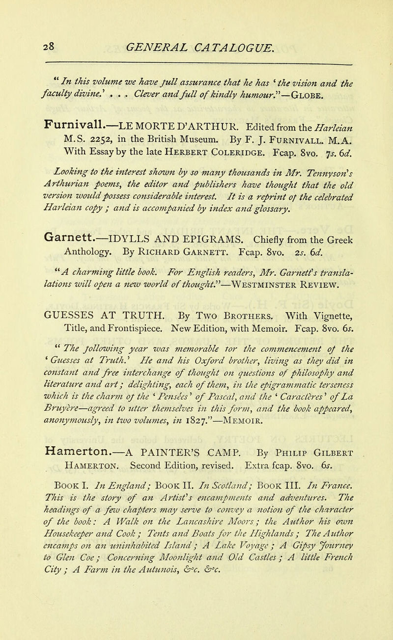 In this volume we have full assurance that he has * the vision and the faculty divine.. . . Clever and full of kindly humour.'—Gi^OB^. Furnivall.—LE MORTE D'ARTHUR. Edited from the Harleian M.S. 2252, in the British Museum. By F. J. Furnivall. M.A. With Essay by the late Herbert Coleridge. Fcap. Svo. js. 6d. Looking to the interest shown by so many thousands in Mr. Tennyson^s Arthurian poems, the editor and publishers have thought that the old version would possess considerable interest. It is a reprint of the celebrated Harleian copy ; and is accompanied by index and glossary. Garnett.—IDYLLS AND epigrams. Chiefly from the Greek Anthology. By Richard Garnett. Fcap. Svo. is. 6d. charming little book. For English readers, Mr. Garnett's transla- lations will open a new world of thought^—WESTMINSTER Review. GUESSES AT TRUTH. By Two Brothers. With Vignette, Title, and Frontispiece. New Edition, with Memoir. Fcap. Svo. ds.  The Jollowiitg year was memorable tor the commeiuement op the * Guesses at Truth.' He and his Oxford brother, living as they did in constant and free interchange of thought on questions of philosophy and literature aitd art; delighting, each of them, in the epigram?natic terseness which is the charm of the ' Pensees' of Pascal, and the ' Caracteres' of La Bruyere—agreed to utter themselves in this form, and the book appeared, anonymously, in two volumes, in 1827.—Memoir. Hamerton.—a PAINTER'S CAMP. By Philip Gilbert Hamerton. Second Edition, revised. Extra fcap. Svo. 6>r. Book I. In England; Book II. In Scotland; Book III. In France. This is the story of an Artists encampments and adventtires. The headings of a feiu chapters may serve to convey a notion of the character of the book: A Walk on the Lancashire Moors; tht Author his own Housekeeper and Cook; Tents and Boats for the Highlands ; The Author encamps on an uninhabited Island; A Lake Voyage; A Gipsy Jouriiey to Glen Coe; Concerning Moonlight and Old Cccstles; A little French City ; A Farm in the Autmiois, dfc. dfc.