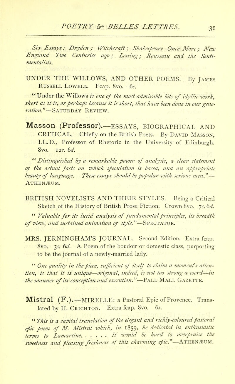 Six Essays: Dryden ; Witchcraft; Shakespeare Oft-ce More; New England Tzvo Centuries ago; Lessing; Rousseau and the Senti- mentalists. UNDER THE WILLOWS, AND OTHER POEMS. By James Russell Lowell. Fcap. 8vo. ds.  Under the Willows is one oj the most admirable bits of idyllic work, short as it is, or perhaps because it is short, that have been done in our gejte- rationr—SATURDAY Review. Masson (Professor).—ESSAYS, BIOGRAPHICAL AND CRITICAL. Chiefly on the British Poets. By David Masson, LL.D., Professor of Rhetoric in the University of Edinburgh. 8vo. \2s. 6d. Distinguished by a remarkable power of analysis, a clear statemeiit of the actual pacts oil which spectdation is based, and an app7'opriate beauty of lajiguage. These essays should be popular with serious ;;z<f«.— Athen/eum. BRITISH NOVELISTS AND THEIR STYLES. Being a Critical Sketch of the History of British Prose F'iction. Crown 8vo. 7j-. (>d. ** Valuable for its lucid analysis of fundamental principles, its b^-eadtJi of vinv, and sustaiited anijnation of style.^'—Spectator. MRS. JERNINGHAM'S JOURNAL. Second Edition. Extra fcap. 8vo. 3J. 6d. A Poem of the boudoir or domestic class, purporting to be the journal of a newly-married lady. '' One quality in the piece, sufficiejit of itself to claim a moment's alien- tio7t, is that it is unique—original, indeed, is not too strong a word—in the manner of its conception and execution.''''—Pall Malt> Gazette. Mistral (F.).—MIRELLE: a Pastoral Epic of Provence. Trans- lated by H. Crichton. Extra fcap. 8vo. (is. ** This is a capital translation of the elegant and richly-coloured pastoral epic poem of M. Mistral which, in 1859, he dedicated in enthtisiastic terms to Lamartine. It would be hard to oz'erpraise the siveetness and pleasing freshness of this charming ^/V.—Athen/EUM.