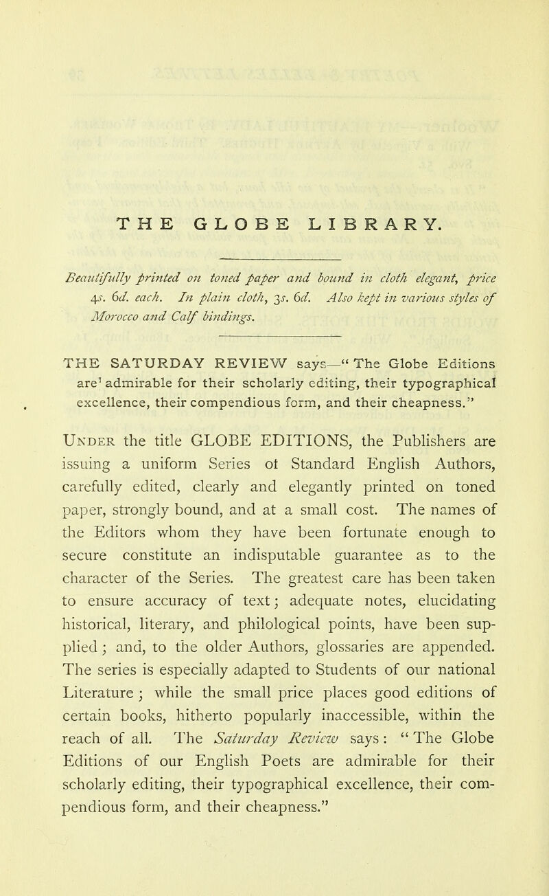 THE GLOBE LIBRARY. Beaiiiifiilly printed on toned paper and bound in cloth elegant, price 45-. 6(/. each. In plain cloth, y. 6d. Also kept in various styles of Morocco and Calf bindings. THE SATURDAY REVIEW says— The Globe Editions are' admirable for their scholarly editing, their typographical excellence, their compendious form, and their cheapness. Under the title GLOBE EDITIONS, the PubHshers are issuing a uniform Series ot Standard EngUsh Authors, carefully edited, clearly and elegantly printed on toned paper, strongly bound, and at a small cost. The names of the Editors whom they have been fortunate enough to secure constitute an indisputable guarantee as to the character of the Series. The greatest care has been taken to ensure accuracy of text; adequate notes, elucidating historical, literary, and philological points, have been sup- plied ; and, to the older Authors, glossaries are appended. The series is especially adapted to Students of our national Literature ; while the small price places good editions of certain books, hitherto popularly inaccessible, within the reach of all. The Saturday Reviezv says:  The Globe Editions of our English Poets are admirable for their scholarly editing, their typographical excellence, their com- pendious form, and their cheapness.