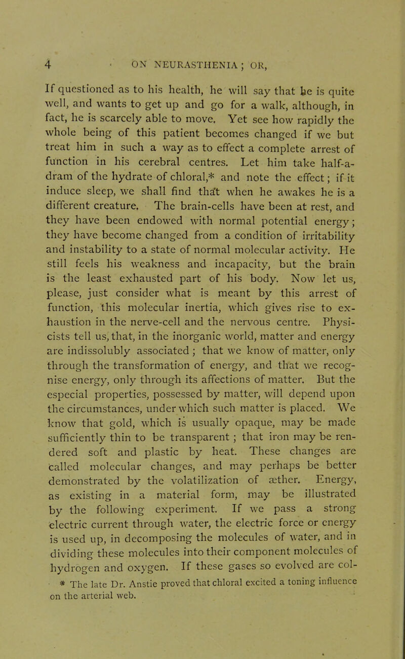 If questioned as to his health, he will say that be is quite well, and wants to get up and go for a walk, although, in fact, he is scarcely able to move. Yet see how rapidly the whole being of this patient becomes changed if we but treat him in such a way as to effect a complete arrest of function in his cerebral centres. Let him take half-a- dram of the hydrate of chloral,* and note the effect; if it induce sleep, we shall find that when he awakes he is a different creature. The brain-cells have been at rest, and they have been endowed with normal potential energy; they have become changed from a condition of irritability and instability to a state of normal molecular activity. He still feels his weakness and incapacity, but the brain is the least exhausted part of his body. Now let us, please, just consider what is meant by this arrest of function, this molecular inertia, which gives rise to ex- haustion in the nerve-cell and the nervous centre. Physi- cists tell us, that, in the inorganic world, matter and energy are indissolubly associated ; that we know of matter, only through the transformation of energy, and that we recog- nise energy, only through its affections of matter. But the especial properties, possessed by matter, will depend upon the circumstances, under which such matter is placed. We know that gold, which is usually opaque, may be made sufficiently thin to be transparent ; that iron may be ren- dered soft and plastic by heat. These changes are called molecular changes, and may perhaps be better demonstrated by the volatilization of aether. Energy, as existing in a material form, may be illustrated by the following experiment. If we pass a strong electric current through water, the electric force or energy is used up, in decomposing the molecules of water, and in dividing these molecules into their component molecules of hydrogen and oxygen. If these gases so evolved are col- • * The late Dr. Anstie proved that chloral excited a toning influence on the arterial web.