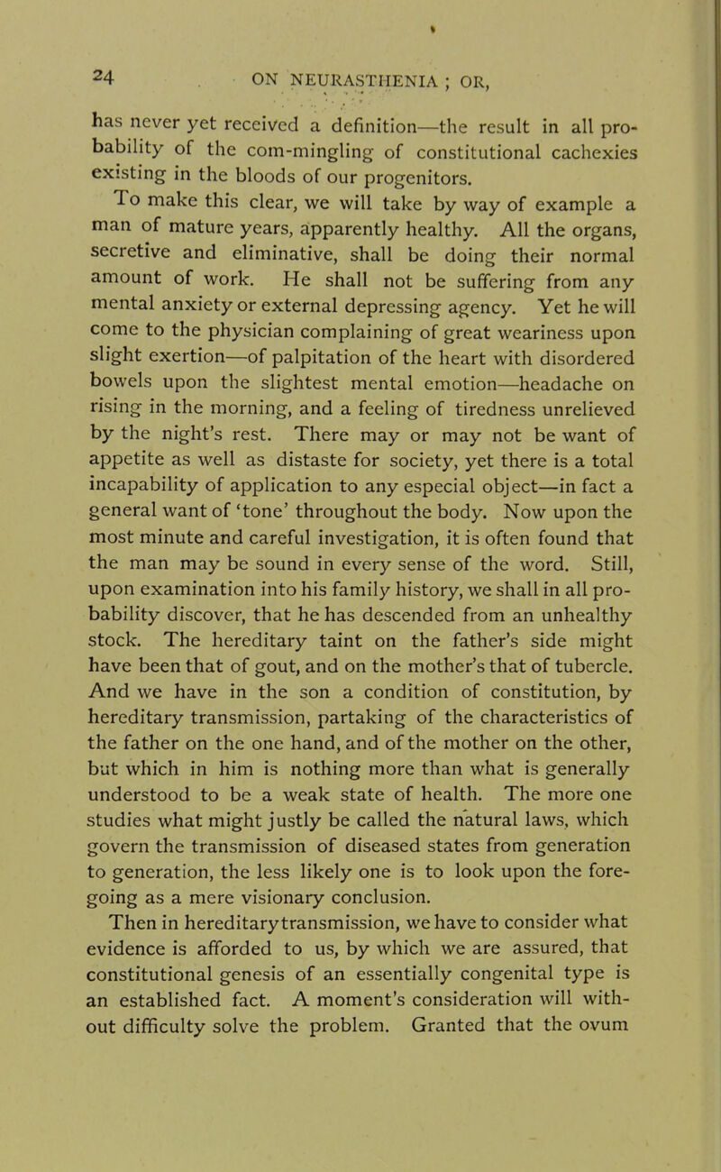 has never yet received a definition—the result in all pro- bability of the com-mingling of constitutional cachexies existing in the bloods of our progenitors. To make this clear, we will take by way of example a man of mature years, apparently healthy. All the organs, secretive and eliminative, shall be doing their normal amount of work. He shall not be suffering from any mental anxiety or external depressing agency. Yet he will come to the physician complaining of great weariness upon slight exertion—of palpitation of the heart with disordered bowels upon the slightest mental emotion—headache on rising in the morning, and a feeling of tiredness unrelieved by the night's rest. There may or may not be want of appetite as well as distaste for society, yet there is a total incapability of application to any especial object—in fact a general want of 'tone' throughout the body. Now upon the most minute and careful investigation, it is often found that the man may be sound in every sense of the word. Still, upon examination into his family history, we shall in all pro- bability discover, that he has descended from an unhealthy stock. The hereditary taint on the father's side might have been that of gout, and on the mother's that of tubercle. And we have in the son a condition of constitution, by hereditary transmission, partaking of the characteristics of the father on the one hand, and of the mother on the other, but which in him is nothing more than what is generally understood to be a weak state of health. The more one studies what might justly be called the natural laws, which govern the transmission of diseased states from generation to generation, the less likely one is to look upon the fore- going as a mere visionary conclusion. Then in hereditary transmission, we have to consider what evidence is afforded to us, by which we are assured, that constitutional genesis of an essentially congenital type is an established fact. A moment's consideration will with- out difficulty solve the problem. Granted that the ovum