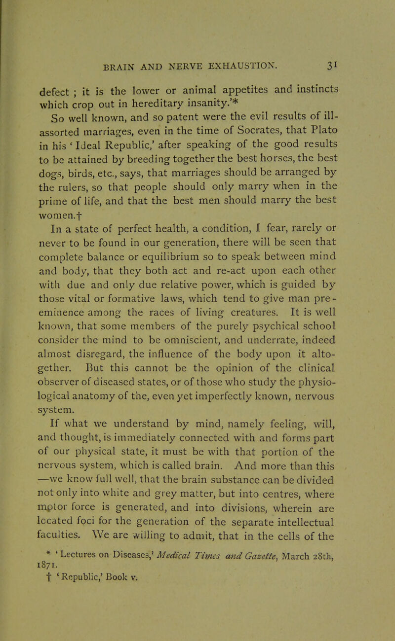defect ; it is the lower or animal appetites and instincts which crop out in hereditary insanity.'* So well known, and so patent were the evil results of ill- assorted marriages, even in the time of Socrates, that Plato in his ' Ideal Republic/ after speaking of the good results to be attained by breeding together the best horses, the best dogs, birds, etc., says, that marriages should be arranged by the rulers, so that people should only marry when in the prime of life, and that the best men should marry the best women.f In a state of perfect health, a condition, I fear, rarely or never to be found in our generation, there will be seen that complete balance or equilibrium so to speak between mind and body, that they both act and re-act upon each other with due and only due relative power, which is guided by those vital or formative laws, which tend to give man pre - eminence among the races of living creatures. It is well known, that some members of the purely psychical school consider the mind to be omniscient, and underrate, indeed almost disregard, the influence of the body upon it alto- gether. But this cannot be the opinion of the clinical observer of diseased states, or of those who study the physio- logical anatomy of the, even yet imperfectly known, nervous system. If what we understand by mind, namely feeling, will, and thought, is immediately connected with and forms part of our physical state, it m.ust be with that portion of the nervous system, which is called brain. And more than this —we know full well, that the brain substance can be divided not only into white and grey matter, but into centres, where mptor force is generated, and into divisions, wherein are located foci for the generation of the separate intellectual faculties. We are willing to admit, that in the cells of the * ' Lectures on Diseases,' Medical Times and Gazette, March 28th, 1871. t * Republic,' Book v.