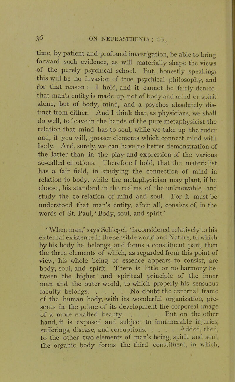 time, by patient and profound investigation, be able to bring forward such evidence, as will materially shape the views of the purely psychical school. But, honestly speaking, this will be no invasion of true psychical philosophy, and for that reason :—I hold, and it cannot be fairly denied, that man's entity is made up, not of body and mind or spirit alone, but of body, mind, and a psychos absolutely dis- tinct from either. And I think that, as physicians, we shall do well, to leave in the hands of the pure metaphysicist the relation that mind has to soul, while we take up the ruder and, if you will, grosser elements which connect mind with body. And, surely, we can have no better demonstration of the latter than in the play and expression of the various so-called emotions. Therefore I hold, that the materialist has a fair field, in studying the connection of mind in relation to body, while the metaphysician may plant, if he choose, his standard in the realms of the unknowable, and study the co-relation of mind and soul. For it must be understood that man's entity, after all, consists of, in the words of St. Paul, * Body, soul, and spirit.' 'When man,' says Schlegel, 'is considered relatively to his external existence in the sensible world and Nature, to which by his body he belongs, and forms a constituent part, then the three elements of which, as regarded from this point of view, his whole being or essence appears to consist, are body, soul, and spirit. There is little or no harmony be- tween the higher and spiritual principle of the inner man and the outer world, to which properly his sensuous faculty belongs No doubt the external frame of the human body, with its wonderful organization, pre- sents in the prime of its development the corporeal image of a more exalted beauty But, on the other hand, it is exposed and subject to innumerable injuries, sufferings, disease, and corruptions Added, then, to the other two elements of man's being, spirit and soul, the organic body forms the third constituent, in which,