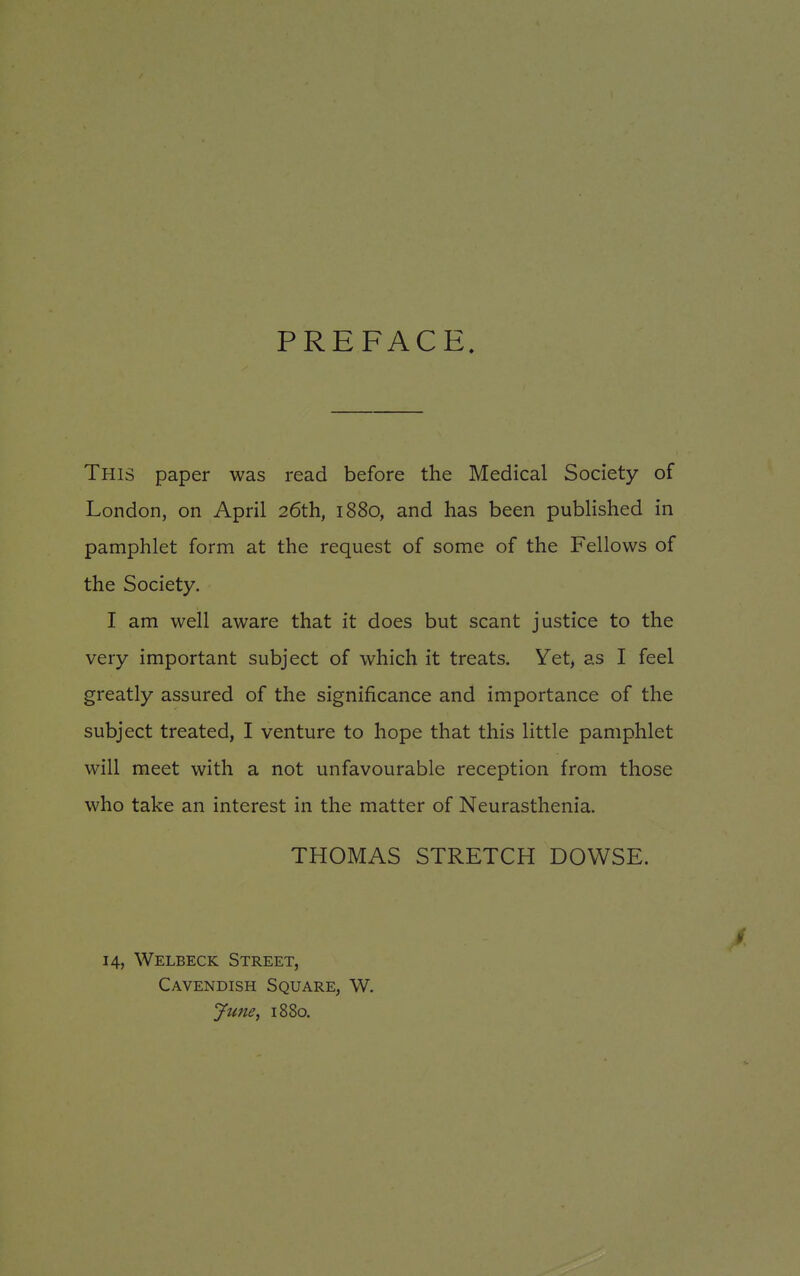 PREFACE. This paper was read before the Medical Society of London, on April 26th, 1880, and has been published in pamphlet form at the request of some of the Fellows of the Society. I am well aware that it does but scant justice to the very important subject of which it treats. Yet, as I feel greatly assured of the significance and importance of the subject treated, I venture to hope that this little pamphlet will meet with a not unfavourable reception from those who take an interest in the matter of Neurasthenia. THOMAS STRETCH DOWSE. 14, Welbeck Street, Cavendish Square, W. June, 1880.