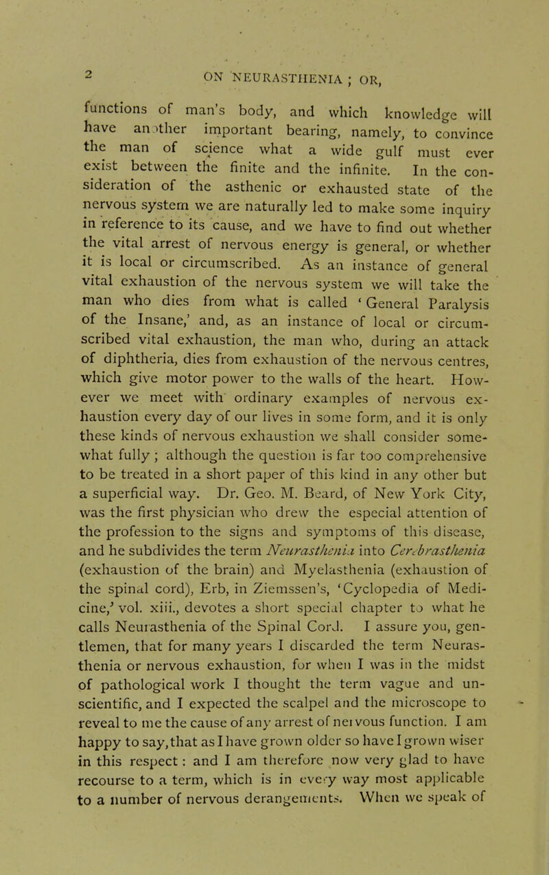 functions of man's body, and which knowledge will have another important bearing, namely, to convince the man of science what a wide gulf must ever exist between the finite and the infinite. In the con- sideration of the asthenic or exhausted state of the nervous system we are naturally led to make some inquiry in reference to its cause, and we have to find out whether the vital arrest of nervous energy is general, or whether it is local or circumscribed. As an instance of general vital exhaustion of the nervous system we will take the man who dies from what is called ' General Paralysis of the Insane,' and, as an instance of local or circum- scribed vital exhaustion, the man who, during an attack of diphtheria, dies from exhaustion of the nervous centres, which give motor power to the walls of the heart. How- ever we meet with ordinary examples of nervous ex- haustion every day of our lives in some form, and it is only these kinds of nervous exhaustion we shall consider some- what fully ; although the question is far too comprehensive to be treated in a short paper of this kind in any other but a superficial way. Dr. Geo. M. Beard, of New York City, was the first physician who drew the especial attention of the profession to the signs and symptoms of this disease, and he subdivides the term NeurastJicni.i into CercbrastJienia (exhaustion of the brain) and Myelasthenia (exhaustion of the spina.1 cord), Erb, in Ziemssen's, 'Cyclopedia of Medi- cine/ vol. xiii., devotes a short special chapter to what he calls Neurasthenia of the Spinal Cord. I assure you, gen- tlemen, that for many years I discarded the term Neuras- thenia or nervous exhaustion, for when I was in the midst of pathological work I thought the term vague and un- scientific, and I expected the scalpel and the microscope to reveal to me the cause of any arrest of net vous function. I am happy to say,that as I have grown older so have I grown wiser in this respect: and I am therefore now very glad to have recourse to a term, which is in every way most applicable to a number of nervous derangements. When we speak of