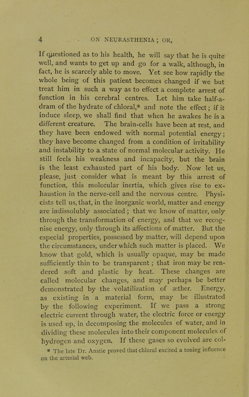 If questioned as to his health, he will say that he is quite well, and wants to get up and go for a walk, although, in fact, he is scarcely able to move. Yet see how rapidly the whole being of this patient becomes changed if we but treat him in such a way as to effect a complete arrest of function in his cerebral centres. Let him take half-a- dram of the hydrate of chloral* and note the effect; if it induce sleep, we shall find that when he awakes he is a different creature. The brain-cells have been at rest, and they have been endowed with normal potential energy; they have become changed from a condition of irritability and instability to a state of normal molecular activity. He still feels his weakness and incapacity, but the brain is the least exhausted part of his body. Now let us, please, just consider what is meant by this arrest of function, this molecular inertia, which gives rise to ex- haustion in the nerve-cell and the nervous centre. Physi- cists tell us, that, in the inorganic world, matter and energy are indissolubly associated ; that we know of matter, only through the transformation of energy, and that we recog- nise energy, only through its affections of matter. But the especial properties, possessed by matter, will depend upon the circumstances, under which such matter is placed. We know that gold, which is usually opaque, may be made sufficiently thin to be transparent; that iron may be ren- dered soft and plastic by heat. These changes are called molecular changes, and may perhaps be better demonstrated by the volatilization of aether. Energy, as existing in a material form, may be illustrated by the following experiment. If we pass a strong electric current through water, the electric force or energy is used up, in decomposing the molecules of water, and in dividing these molecules into their component molecules of hydrogen and oxygen. If these gases so evolved are col* * The late Dr. Anstie proved that chloral excited a toning influence on the arterial web.