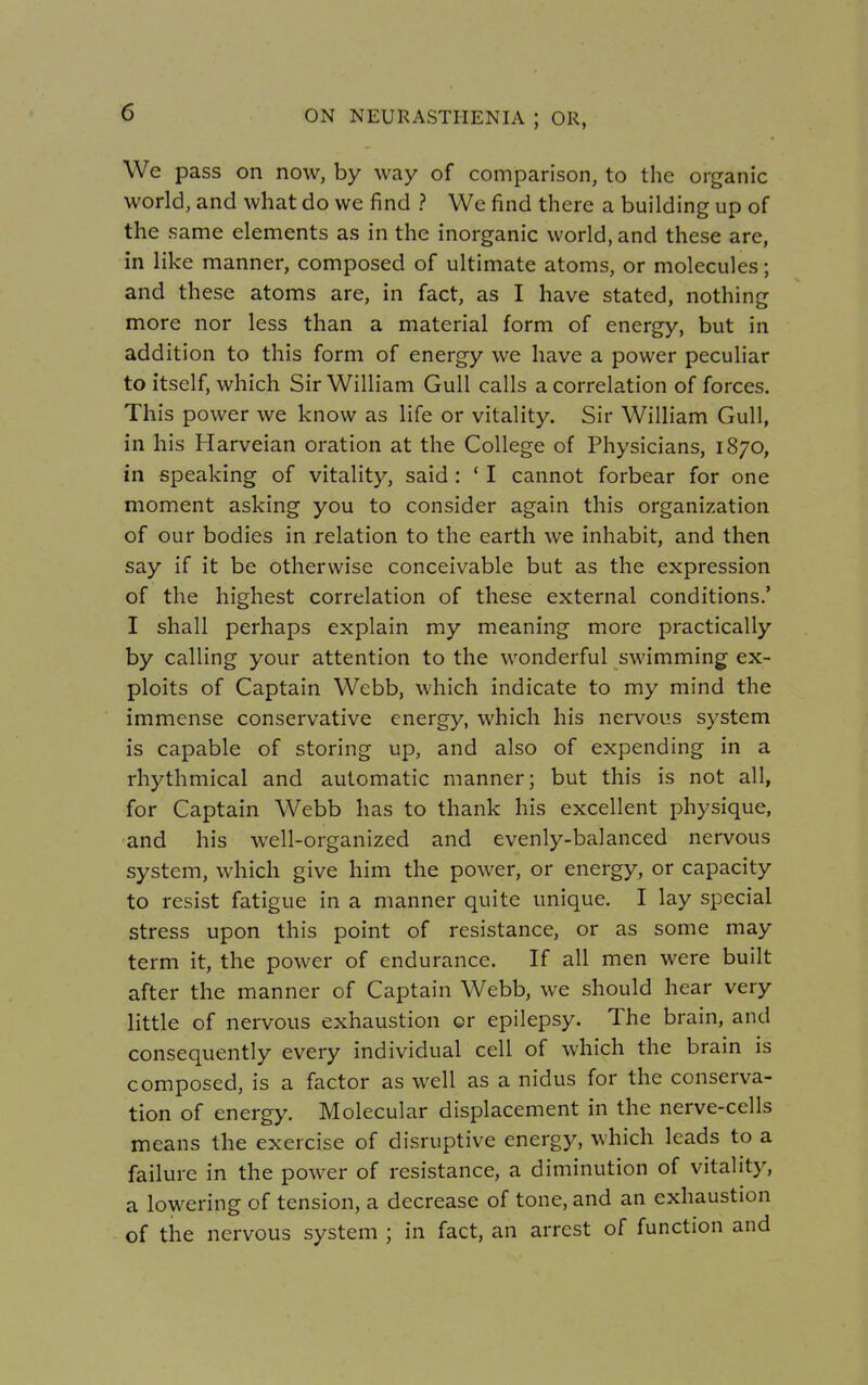 We pass on now, by way of comparison, to the organic world, and what do we find ? We find there a building up of the same elements as in the inorganic world, and these are, in like manner, composed of ultimate atoms, or molecules; and these atoms are, in fact, as I have stated, nothing more nor less than a material form of energy, but in addition to this form of energy we have a power peculiar to itself, which Sir William Gull calls a correlation of forces. This power we know as life or vitality. Sir William Gull, in his Harveian oration at the College of Physicians, 1870, in speaking of vitality, said : ' I cannot forbear for one moment asking you to consider again this organization of our bodies in relation to the earth we inhabit, and then say if it be otherwise conceivable but as the expression of the highest correlation of these external conditions.' I shall perhaps explain my meaning more practically by calling your attention to the wonderful swimming ex- ploits of Captain Webb, which indicate to my mind the immense conservative energy, which his nervous system is capable of storing up, and also of expending in a rhythmical and automatic manner; but this is not all, for Captain Webb has to thank his excellent physique, and his well-organized and evenly-balanced nervous system, which give him the power, or energy, or capacity to resist fatigue in a manner quite unique. I lay special stress upon this point of resistance, or as some may term it, the power of endurance. If all men were built after the manner of Captain Webb, we should hear very little of nervous exhaustion or epilepsy. The brain, and consequently every individual cell of which the brain is composed, is a factor as well as a nidus for the conserva- tion of energy. Molecular displacement in the nerve-cells means the exercise of disruptive energy, which leads to a failure in the power of resistance, a diminution of vitality, a lowering of tension, a decrease of tone, and an exhaustion of the nervous system ; in fact, an arrest of function and