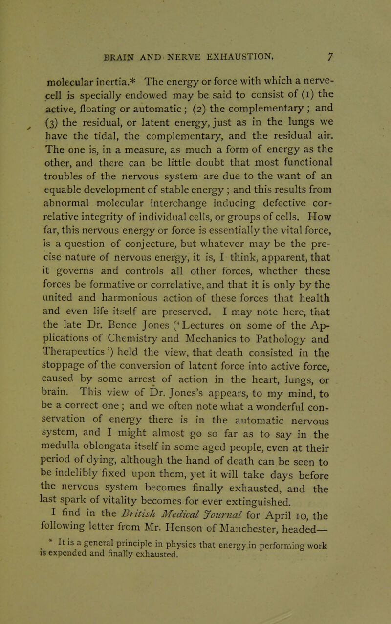 molecular inertia.* The energy or force with which a nerve- cell is specially endowed may be said to consist of (i) the active, floating or automatic ; (2) the complementary ; and (3) the residual, or latent energy, just as in the lungs we have the tidal, the complementary, and the residual air. The one is, in a measure, as much a form of energy as the other, and there can be little doubt that most functional troubles of the nervous system are due to the want of an equable development of stable energy ; and this results from abnormal molecular interchange inducing defective cor- relative integrity of individual cells, or groups of cells. How far, this nervous energy or force is essentially the vital force, is a question of conjecture, but whatever may be the pre- cise nature of nervous energy, it is, I think, apparent, that it governs and controls all other forces, whether these forces be formative or correlative, and that it is only by the united and harmonious action of these forces that health and even life itself are preserved. I may note here, that the late Dr. Bence Jones (' Lectures on some of the Ap- plications of Chemistry and Mechanics to Pathology and Therapeutics ') held the view, that death consisted in the stoppage of the conversion of latent force into active force, caused by some arrest of action in the heart, lungs, or brain. This view of Dr. Jones's appears, to my mind, to be a correct one ; and we often note what a wonderful con- servation of energy there is in the automatic nervous system, and I might almost go so far as to say in the medulla oblongata itself in some aged people, even at their period of dying, although the hand of death can be seen to be indelibly fixed upon them, yet it will take days before the nervous system becomes finally exhausted, and the last spark of vitality becomes for ever extinguished. I find in the British Medical Journal for April 10, the following letter from Mr. Henson of Manchester, headed- It is a general principle in physics that energy in performing work is expended and finally exhausted.