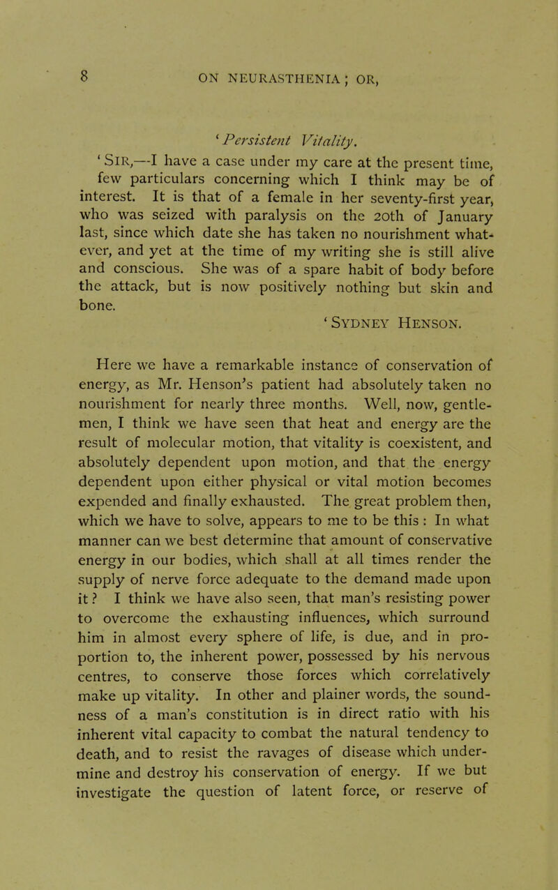 ' Persistent Vilality. 1 Sir,—I have a case under my care at the present time, few particulars concerning which I think may be of interest. It is that of a female in her seventy-first year, who was seized with paralysis on the 20th of January last, since which date she has taken no nourishment what- ever, and yet at the time of my writing she is still alive and conscious. She was of a spare habit of body before the attack, but is now positively nothing but skin and bone. 'Sydney Henson. Here we have a remarkable instance of conservation of energy, as Mr. Henson's patient had absolutely taken no nourishment for nearly three months. Well, now, gentle- men, I think we have seen that heat and energy are the result of molecular motion, that vitality is coexistent, and absolutely dependent upon motion, and that the energy dependent upon either physical or vital motion becomes expended and finally exhausted. The great problem then, which we have to solve, appears to me to be this : In what manner can we best determine that amount of conservative energy in our bodies, which shall at all times render the supply of nerve force adequate to the demand made upon it ? I think we have also seen, that man's resisting power to overcome the exhausting influences, which surround him in almost every sphere of life, is due, and in pro- portion to, the inherent power, possessed by his nervous centres, to conserve those forces which correlatively make up vitality. In other and plainer words, the sound- ness of a man's constitution is in direct ratio with his inherent vital capacity to combat the natural tendency to death, and to resist the ravages of disease which under- mine and destroy his conservation of energy. If we but investigate the question of latent force, or reserve of