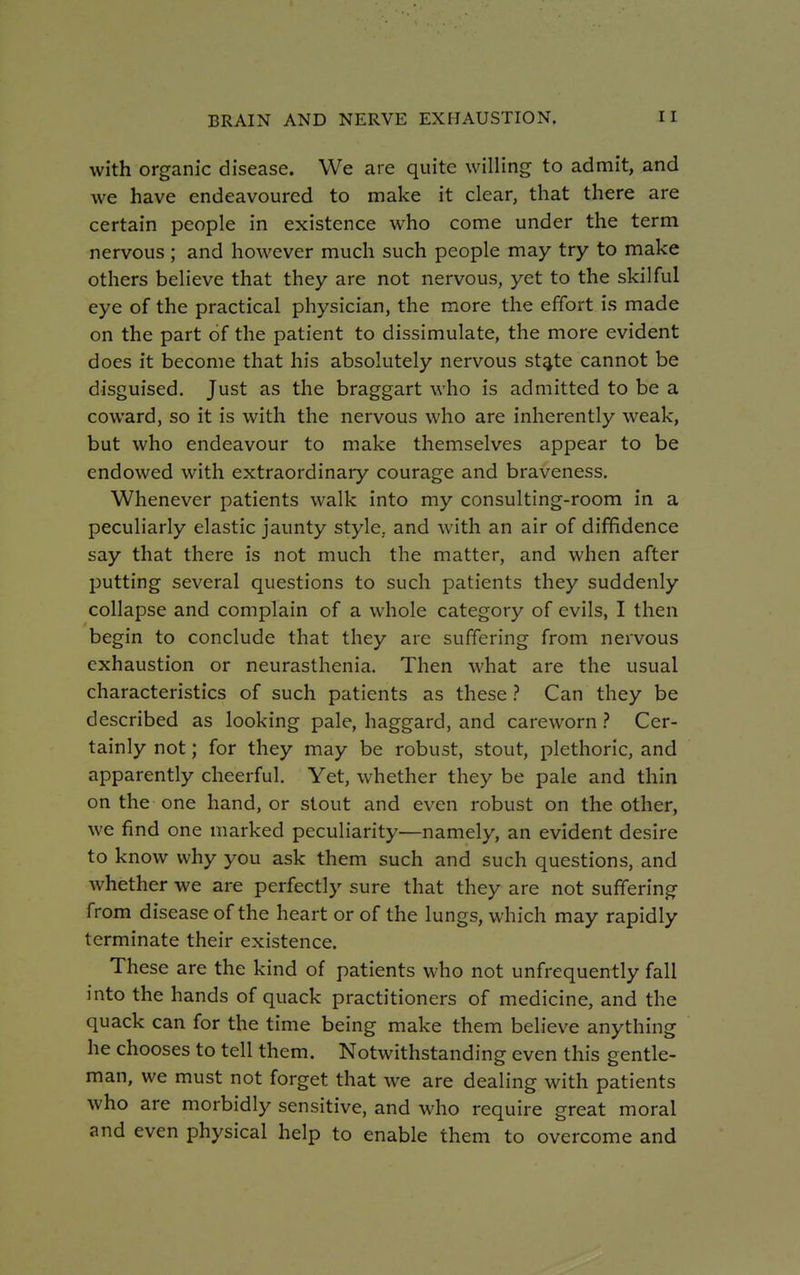 with organic disease. We are quite willing to admit, and we have endeavoured to make it clear, that there are certain people in existence who come under the term nervous ; and however much such people may try to make others believe that they are not nervous, yet to the skilful eye of the practical physician, the more the effort is made on the part of the patient to dissimulate, the more evident does it become that his absolutely nervous st^te cannot be disguised. Just as the braggart who is admitted to be a coward, so it is with the nervous who are inherently weak, but who endeavour to make themselves appear to be endowed with extraordinary courage and braveness. Whenever patients walk into my consulting-room in a peculiarly elastic jaunty style,, and with an air of diffidence say that there is not much the matter, and when after putting several questions to such patients they suddenly collapse and complain of a whole category of evils, I then begin to conclude that they are suffering from nervous exhaustion or neurasthenia. Then what are the usual characteristics of such patients as these ? Can they be described as looking pale, haggard, and careworn ? Cer- tainly not; for they may be robust, stout, plethoric, and apparently cheerful. Yet, whether they be pale and thin on the one hand, or stout and even robust on the other, we find one marked peculiarity—namely, an evident desire to know why you ask them such and such questions, and whether we are perfectly sure that they are not suffering from disease of the heart or of the lungs, which may rapidly terminate their existence. These are the kind of patients who not unfrequently fall into the hands of quack practitioners of medicine, and the quack can for the time being make them believe anything he chooses to tell them. Notwithstanding even this gentle- man, we must not forget that we are dealing with patients who are morbidly sensitive, and who require great moral and even physical help to enable them to overcome and