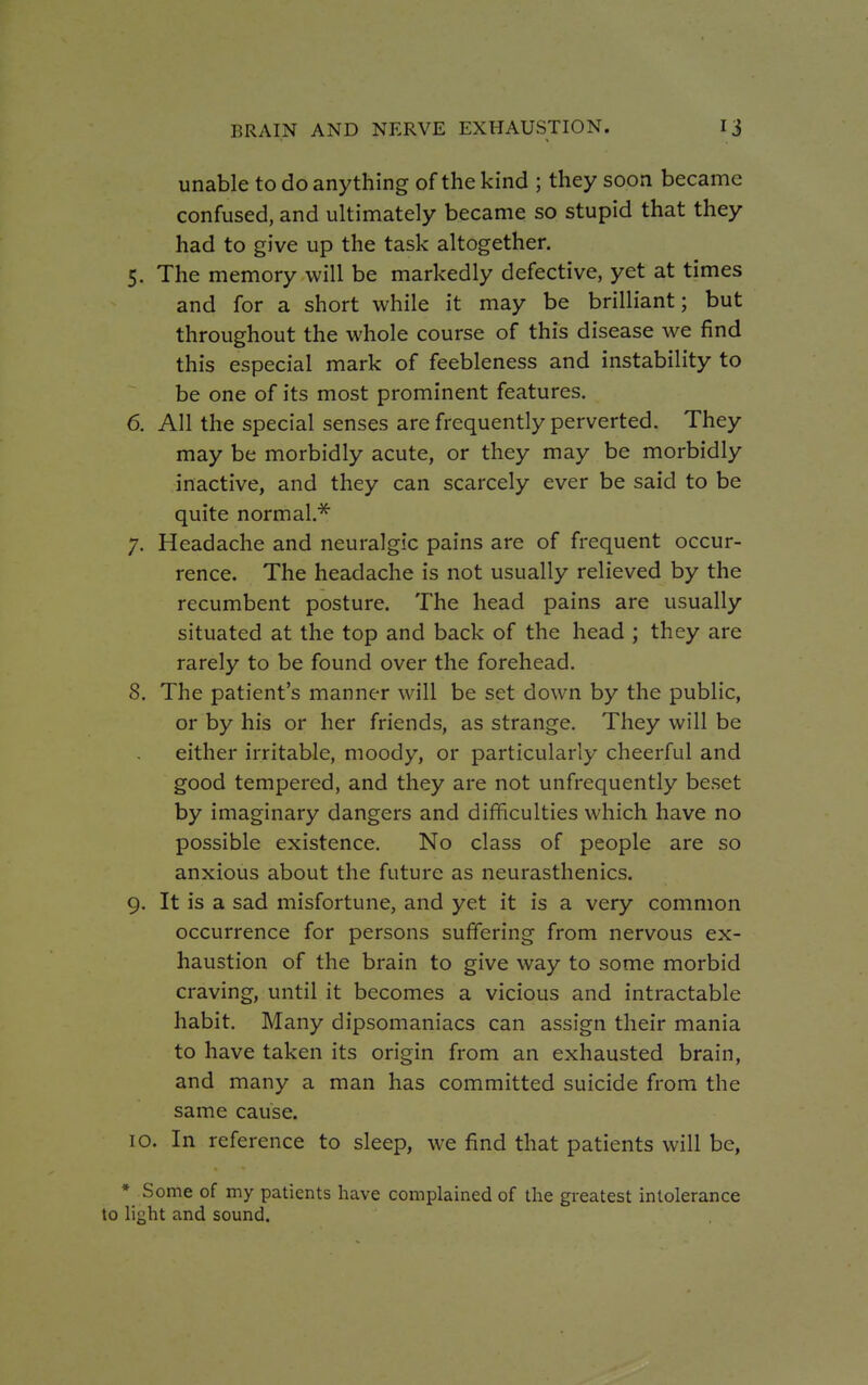 unable to do anything of the kind ; they soon became confused, and ultimately became so stupid that they had to give up the task altogether. 5. The memory will be markedly defective, yet at times and for a short while it may be brilliant; but throughout the whole course of this disease we find this especial mark of feebleness and instability to be one of its most prominent features. 6. All the special senses are frequently perverted. They may be morbidly acute, or they may be morbidly inactive, and they can scarcely ever be said to be quite normal.* 7. Headache and neuralgic pains are of frequent occur- rence. The headache is not usually relieved by the recumbent posture. The head pains are usually situated at the top and back of the head ; they are rarely to be found over the forehead. 8. The patient's manner will be set down by the public, or by his or her friends, as strange. They will be either irritable, moody, or particularly cheerful and good tempered, and they are not unfrequently beset by imaginary dangers and difficulties which have no possible existence. No class of people are so anxious about the future as neurasthenics. 9. It is a sad misfortune, and yet it is a very common occurrence for persons suffering from nervous ex- haustion of the brain to give way to some morbid craving, until it becomes a vicious and intractable habit. Many dipsomaniacs can assign their mania to have taken its origin from an exhausted brain, and many a man has committed suicide from the same cause. 10. In reference to sleep, we find that patients will be, * Some of my patients have complained of the greatest intolerance to light and sound.