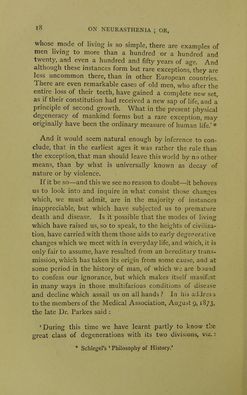 IS whose mode of living is so simple, there are examples of men living to more than a hundred or a hundred and twenty, and even a hundred and fifty years of age. And although these instances form but rare exceptions, they are less uncommon there, than in other European countries. There are even remarkable cases of old men, who after the entire loss of their teeth, have gained a complete new set, as if their constitution had received a new sap of life, and a principle of second growth. What in the present physical degeneracy of mankind forms but a rare exception, may originally have been the ordinary measure of human life.' * And it would seem natural enough by inference to con- clude, that in the earliest ages it was rather the rule than the exception, that man should leave this world by no other means, than by what is universally known as decay of nature or by violence. If it be so—and this we see no reason to doubt—it behoves us to look into and inquire in what consist those changes which, we must admit, are in the majority of instances inappreciable, but which have subjected us to premature death and disease. Is it possible that the modes of living which have raised us, so to speak, to the heights of civiliza- tion, have carried with them those aids to early degenerative changes which we meet with in everyday life, and which, it is only fair to assume, have resulted from an hereditary trans- mission, which has taken its origin from some cause, and at some period in the history of man, of which we are bjuad to confess our ignorance, but which makes itself manifest in many ways in those multifarious conditions of disease and decline which assail us on all hands ? In his address to the members of the Medical Association, August 9,1873, the late Dr. Parkes said : 'During this time we have learnt partly to know the great class of degenerations with its two divisions, viz. : * Schlegel's c Philosophy of History.'