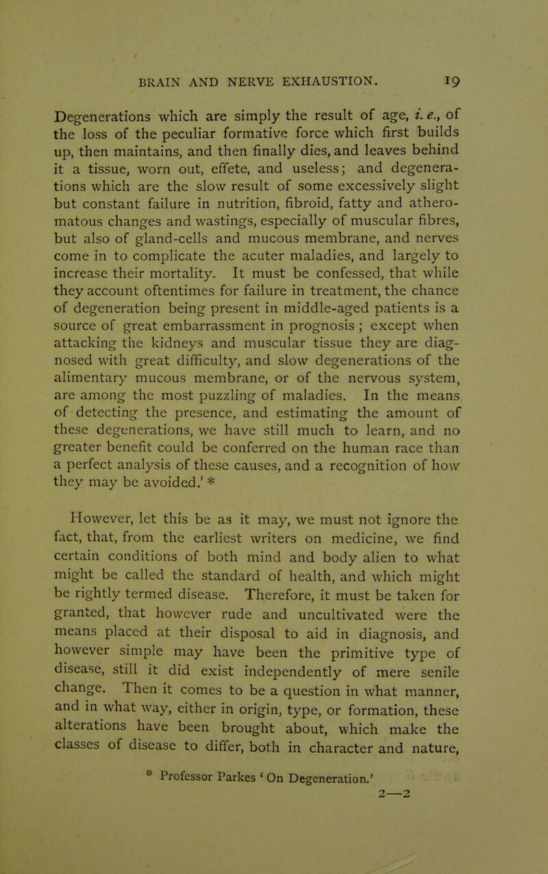 Degenerations which are simply the result of age, i. e.} of the loss of the peculiar formative force which first builds up, then maintains, and then finally dies, and leaves behind it a tissue, worn out, effete, and useless; and degenera- tions which are the slow result of some excessively slight but constant failure in nutrition, fibroid, fatty and athero- matous changes and wastings, especially of muscular fibres, but also of gland-cells and mucous membrane, and nerves come in to complicate the acuter maladies, and largely to increase their mortality. It must be confessed, that while they account oftentimes for failure in treatment, the chance of degeneration being present in middle-aged patients is a source of great embarrassment in prognosis ; except when attacking the kidneys and muscular tissue they are diag- nosed with great difficulty, and slow degenerations of the alimentary mucous membrane, or of the nervous system, are among the most puzzling of maladies. In the means of detecting the presence, and estimating the amount of these degenerations, we have still much to learn, and no greater benefit could be conferred on the human race than a perfect analysis of these causes, and a recognition of how they may be avoided.' * However, let this be as it may, we must not ignore the fact, that, from the earliest writers on medicine, we find certain conditions of both mind and body alien to what might be called the standard of health, and which might be rightly termed disease. Therefore, it must be taken for granted, that however rude and uncultivated were the means placed at their disposal to aid in diagnosis, and however simple may have been the primitive type of disease, still it did exist independently of mere senile change. Then it comes to be a question in what manner, and in what way, either in origin, type, or formation, these alterations have been brought about, which make the classes of disease to differ, both in character and nature, 0 Professor Parkes ' On Degeneration.' 2—2