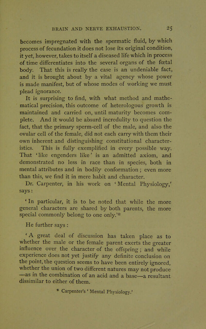 becomes impregnated with the spermatic fluid, by which process of fecundation it does not lose its original condition, it yet, however, takes to itself a diseased life which in process of time differentiates into the several organs of the fcetal body. That this is really the case is an undeniable fact, and it is brought about by a vital agency whose power is made manifest, but of whose modes of working we must plead ignorance. It is surprising to find, with what method and mathe- matical precision, this outcome of heterologous growth is maintained and carried on, until maturity becomes com- plete. And it would be absurd incredulity to question the fact, that the primary sperm-cell of the male, and also the ovular cell of the female, did not each carry with them their own inherent and distinguishing constitutional character- istics. This is fully exemplified in every possible way. That 'like engenders like' is an admitted axiom, and demonstrated no less in race than in species, both in mental attributes and in bodily conformation ; even more than this, we find it in mere habit and character. Dr. Carpenter, in his work on ' Mental Physiology,' says : * In particular, it is to be noted that while the more general characters are shared by both parents, the more special commonly belong to one only.'* He further says : 'A great deal of discussion has taken place as to whether the male or the female parent exerts the greater influence over the character of the offspring ; and while experience does not yet justify any definite conclusion on the point, the question seems to have been entirely ignored, whether the union of two different natures may not produce —as in the combination of an acid and a base—a resultant dissimilar to either of them. * Carpenter's ' Mental Physiology.'