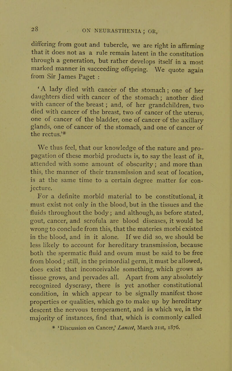 differing from gout and tubercle, we are right in affirming that it does not as a rule remain latent in the constitution through a generation, but rather develops itself in a most marked manner in succeeding offspring. We quote again from Sir James Paget : ' A lady died with cancer of the stomach; one of her daughters died with cancer of the stomach; another died with cancer of the breast; and, of her grandchildren, two died with cancer of the breast, two of cancer of the uterus, one of cancer of the bladder, one of cancer of the axillary glands, one of cancer of the stomach, and one of cancer of the rectus.'* We thus feel, that our knowledge of the nature and pro- pagation of these morbid products is, to say the least of it, attended with some amount of obscurity; and more than this, the manner of their transmission and seat of location, is at the same time to a certain degree matter for con- jecture. For a definite morbid material to be constitutional, it must exist not only in the blood, but in the tissues and the fluids throughout the body; and although,as before stated, gout, cancer, and scrofula are blood diseases, it would be wrong to conclude from this, that the materies morbi existed in the blood, and in it alone. If we did so, we should be less likely to account for hereditary transmission, because both the spermatic fluid and ovum must be said to be free from blood ; still, in the primordial germ, it must be allowed, does exist that inconceivable something, which grows as tissue grows, and pervades all. Apart from any absolutely recognized dyscrasy, there is yet another constitutional condition, in which appear to be signally manifest those properties or qualities, which go to make up by hereditary descent the nervous temperament, and in which we, in the majority of instances, find that, which is commonly called