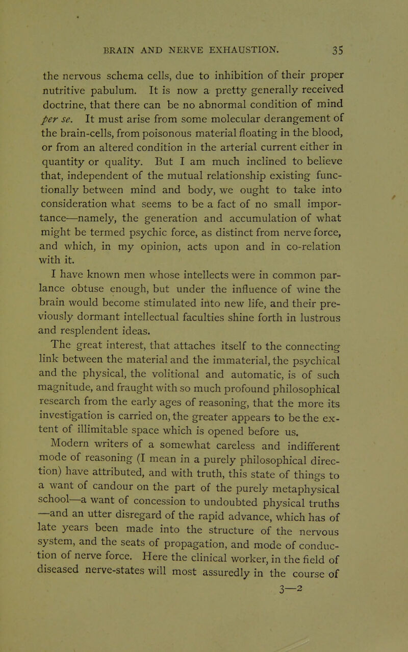 the nervous schema cells, due to inhibition of their proper nutritive pabulum. It is now a pretty generally received doctrine, that there can be no abnormal condition of mind per se. It must arise from some molecular derangement of the brain-cells, from poisonous material floating in the blood, or from an altered condition in the arterial current either in quantity or quality. But I am much inclined to believe that, independent of the mutual relationship existing func- tionally between mind and body, we ought to take into consideration what seems to be a fact of no small impor- tance—namely, the generation and accumulation of what might be termed psychic force, as distinct from nerve force, and which, in my opinion, acts upon and in co-relation with it. I have known men whose intellects were in common par- lance obtuse enough, but under the influence of wine the brain would become stimulated into new life, and their pre- viously dormant intellectual faculties shine forth in lustrous and resplendent ideas. The great interest, that attaches itself to the connecting link between the material and the immaterial, the psychical and the physical, the volitional and automatic, is of such magnitude, and fraught with so much profound philosophical research from the early ages of reasoning, that the more its investigation is carried on, the greater appears to be the ex- tent of illimitable space which is opened before us. Modern writers of a somewhat careless and indifferent mode of reasoning (I mean in a purely philosophical direc- tion) have attributed, and with truth, this state of things to a want of candour on the part of the purely metaphysical school—a want of concession to undoubted physical truths —and an utter disregard of the rapid advance, which has of late years been made into the structure of the nervous system, and the seats of propagation, and mode of conduc- tion of nerve force. Here the clinical worker, in the field of diseased nerve-states will most assuredly in the course of 3—2