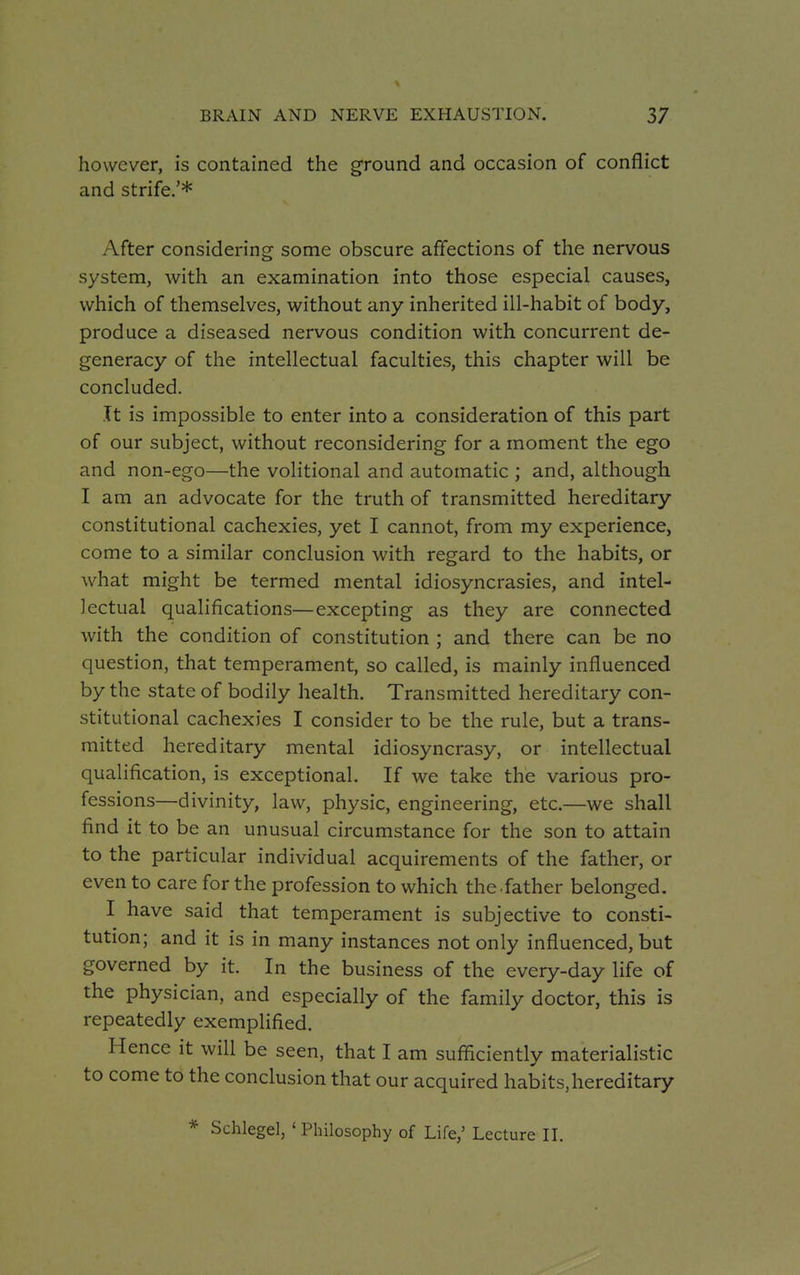 however, is contained the ground and occasion of conflict and strife.'* After considering some obscure affections of the nervous system, with an examination into those especial causes, which of themselves, without any inherited ill-habit of body, produce a diseased nervous condition with concurrent de- generacy of the intellectual faculties, this chapter will be concluded. It is impossible to enter into a consideration of this part of our subject, without reconsidering for a moment the ego and non-ego—the volitional and automatic ; and, although I am an advocate for the truth of transmitted hereditary constitutional cachexies, yet I cannot, from my experience, come to a similar conclusion with regard to the habits, or what might be termed mental idiosyncrasies, and intel- lectual qualifications—excepting as they are connected with the condition of constitution ; and there can be no question, that temperament, so called, is mainly influenced by the state of bodily health. Transmitted hereditary con- stitutional cachexies I consider to be the rule, but a trans- mitted hereditary mental idiosyncrasy, or intellectual qualification, is exceptional. If we take the various pro- fessions—divinity, law, physic, engineering, etc.—we shall find it to be an unusual circumstance for the son to attain to the particular individual acquirements of the father, or even to care for the profession to which the father belonged. I have said that temperament is subjective to consti- tution; and it is in many instances not only influenced, but governed by it. In the business of the every-day life of the physician, and especially of the family doctor, this is repeatedly exemplified. Hence it will be seen, that I am sufficiently materialistic to come to the conclusion that our acquired habits,hereditary * Schlegel, ' Philosophy of Life,' Lecture II.