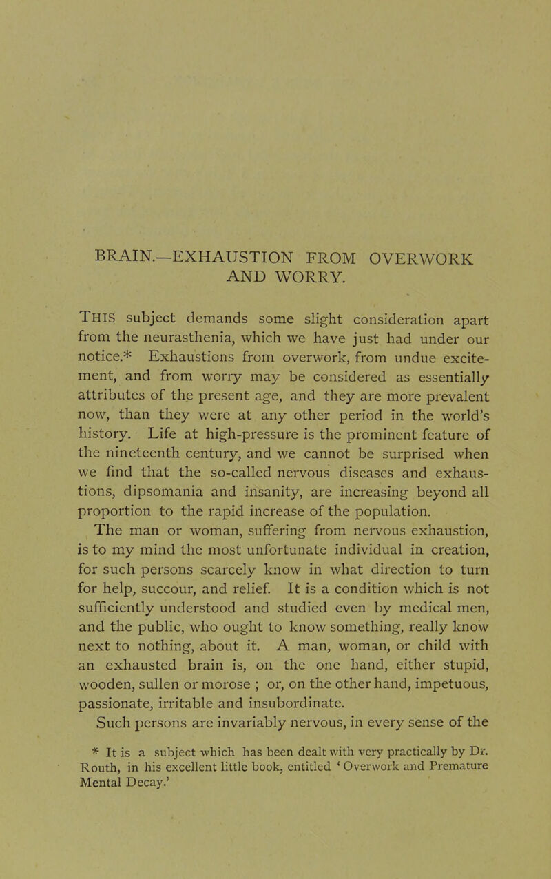 BRAIN.—EXHAUSTION FROM OVERWORK AND WORRY. This subject demands some slight consideration apart from the neurasthenia, which we have just had under our notice.* Exhaustions from overwork, from undue excite- ment, and from worry may be considered as essentially attributes of the present age, and they are more prevalent now, than they were at any other period in the world's history. Life at high-pressure is the prominent feature of the nineteenth century, and we cannot be surprised when we find that the so-called nervous diseases and exhaus- tions, dipsomania and insanity, are increasing beyond all proportion to the rapid increase of the population. The man or woman, suffering from nervous exhaustion, is to my mind the most unfortunate individual in creation, for such persons scarcely know in what direction to turn for help, succour, and relief. It is a condition which is not sufficiently understood and studied even by medical men, and the public, who ought to know something, really know next to nothing, about it. A man, woman, or child with an exhausted brain is, on the one hand, either stupid, wooden, sullen or morose ; or, on the other hand, impetuous, passionate, irritable and insubordinate. Such persons are invariably nervous, in every sense of the * It is a subject which has been dealt with very practically by Dr. Routh, in his excellent little book, entitled ' Overwork and Premature Mental Decay.'