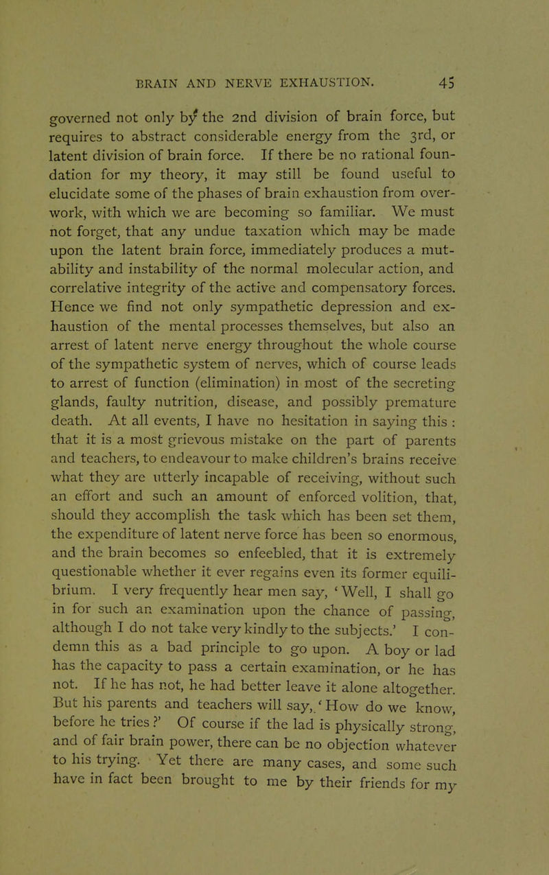 governed not only by the 2nd division of brain force, but requires to abstract considerable energy from the 3rd, or latent division of brain force. If there be no rational foun- dation for my theory, it may still be found useful to elucidate some of the phases of brain exhaustion from over- work, with which we are becoming so familiar. We must not forget, that any undue taxation which may be made upon the latent brain force, immediately produces a mut- ability and instability of the normal molecular action, and correlative integrity of the active and compensatory forces. Hence we find not only sympathetic depression and ex- haustion of the mental processes themselves, but also an arrest of latent nerve energy throughout the whole course of the sympathetic system of nerves, which of course leads to arrest of function (elimination) in most of the secreting glands, faulty nutrition, disease, and possibly premature death. At all events, I have no hesitation in saying this : that it is a most grievous mistake on the part of parents and teachers, to endeavour to make children's brains receive what they are utterly incapable of receiving, without such an effort and such an amount of enforced volition, that, should they accomplish the task which has been set them, the expenditure of latent nerve force has been so enormous, and the brain becomes so enfeebled, that it is extremely questionable whether it ever regains even its former equili- brium. I very frequently hear men say, £ Well, I shall go in for such an examination upon the chance of passing, although I do not take very kindly to the subjects.' I con- demn this as a bad principle to go upon. A boy or lad has the capacity to pass a certain examination, or he has not. If he has not, he had better leave it alone altogether. But his parents and teachers will say,/How do we know, before he tries ?' Of course if the lad is physically strong' and of fair brain power, there can be no objection whatever to his trying. Yet there are many cases, and some such have in fact been brought to me by their friends for my