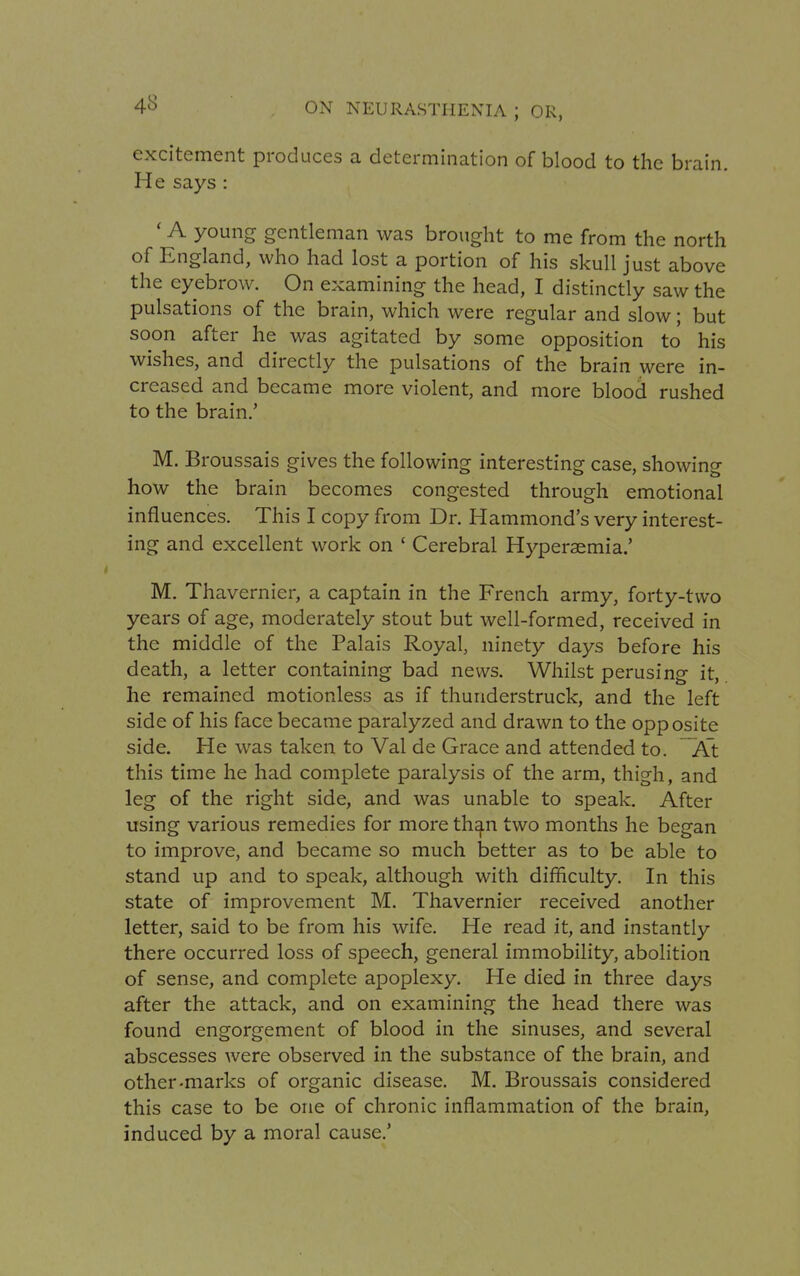 excitement produces a determination of blood to the brain. He says : 'A young gentleman was brought to me from the north of England, who had lost a portion of his skull just above the eyebrow. On examining the head, I distinctly saw the pulsations of the brain, which were regular and slow; but soon after he was agitated by some opposition to his wishes, and directly the pulsations of the brain were in- creased and became more violent, and more blood rushed to the brain.' M. Broussais gives the following interesting case, showing how the brain becomes congested through emotional influences. This I copy from Dr. Hammond's very interest- ing and excellent work on ' Cerebral Hyperaemia.' M. Thavernier, a captain in the French army, forty-two years of age, moderately stout but well-formed, received in the middle of the Palais Royal, ninety days before his death, a letter containing bad news. Whilst perusing it, he remained motionless as if thunderstruck, and the left side of his face became paralyzed and drawn to the opposite side. He was taken to Val de Grace and attended to. At this time he had complete paralysis of the arm, thigh, and leg of the right side, and was unable to speak. After using various remedies for more than two months he began to improve, and became so much better as to be able to stand up and to speak, although with difficulty. In this state of improvement M. Thavernier received another letter, said to be from his wife. He read it, and instantly there occurred loss of speech, general immobility, abolition of sense, and complete apoplexy. He died in three days after the attack, and on examining the head there was found engorgement of blood in the sinuses, and several abscesses were observed in the substance of the brain, and other-marks of organic disease. M. Broussais considered this case to be one of chronic inflammation of the brain, induced by a moral cause.'