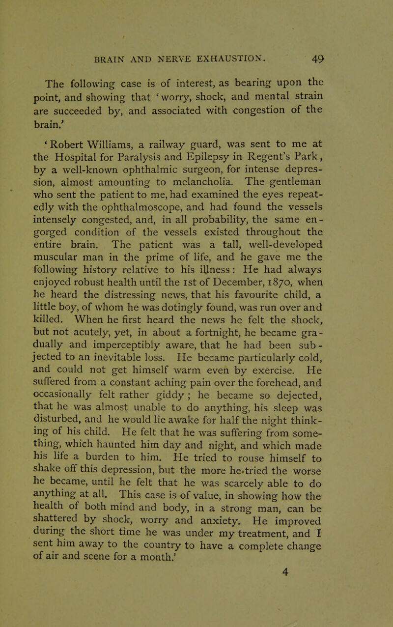 The following case is of interest, as bearing upon the point, and showing that ' worry, shock, and mental strain are succeeded by, and associated with congestion of the brain/ f Robert Williams, a railway guard, was sent to me at the Hospital for Paralysis and Epilepsy in Regent's Park, by a well-known ophthalmic surgeon, for intense depres- sion, almost amounting to melancholia. The gentleman who sent the patient to me, had examined the eyes repeat- edly with the ophthalmoscope, and had found the vessels intensely congested, and, in all probability, the same en- gorged condition of the vessels existed throughout the entire brain. The patient was a tall, well-developed muscular man in the prime of life, and he gave me the following history relative to his Ulness: He had always enjoyed robust health until the ist of December, 1870, when he heard the distressing news, that his favourite child, a little boy, of whom he was dotingly found, was run over and killed. When he first heard the news he felt the shock, but not acutely, yet, in about a fortnight, he became gra- dually and imperceptibly aware, that he had been sub - jected to an inevitable loss. He became particularly cold, and could not get himself warm even by exercise. He suffered from a constant aching pain over the forehead, and occasionally felt rather giddy; he became so dejected, that he was almost unable to do anything, his sleep was disturbed, and he would lie awake for half the night think- ing of his child. He felt that he was suffering from some- thing, which haunted him day and night, and which made his life a burden to him. He tried to rouse himself to shake off this depression, but the more hctried the worse he became, until he felt that he was scarcely able to do anything at all. This case is of value, in showing how the health of both mind and body, in a strong man, can be shattered by shock, worry and anxiety. He improved during the short time he was under my treatment, and I sent him away to the country to have a complete change of air and scene for a month.' 4