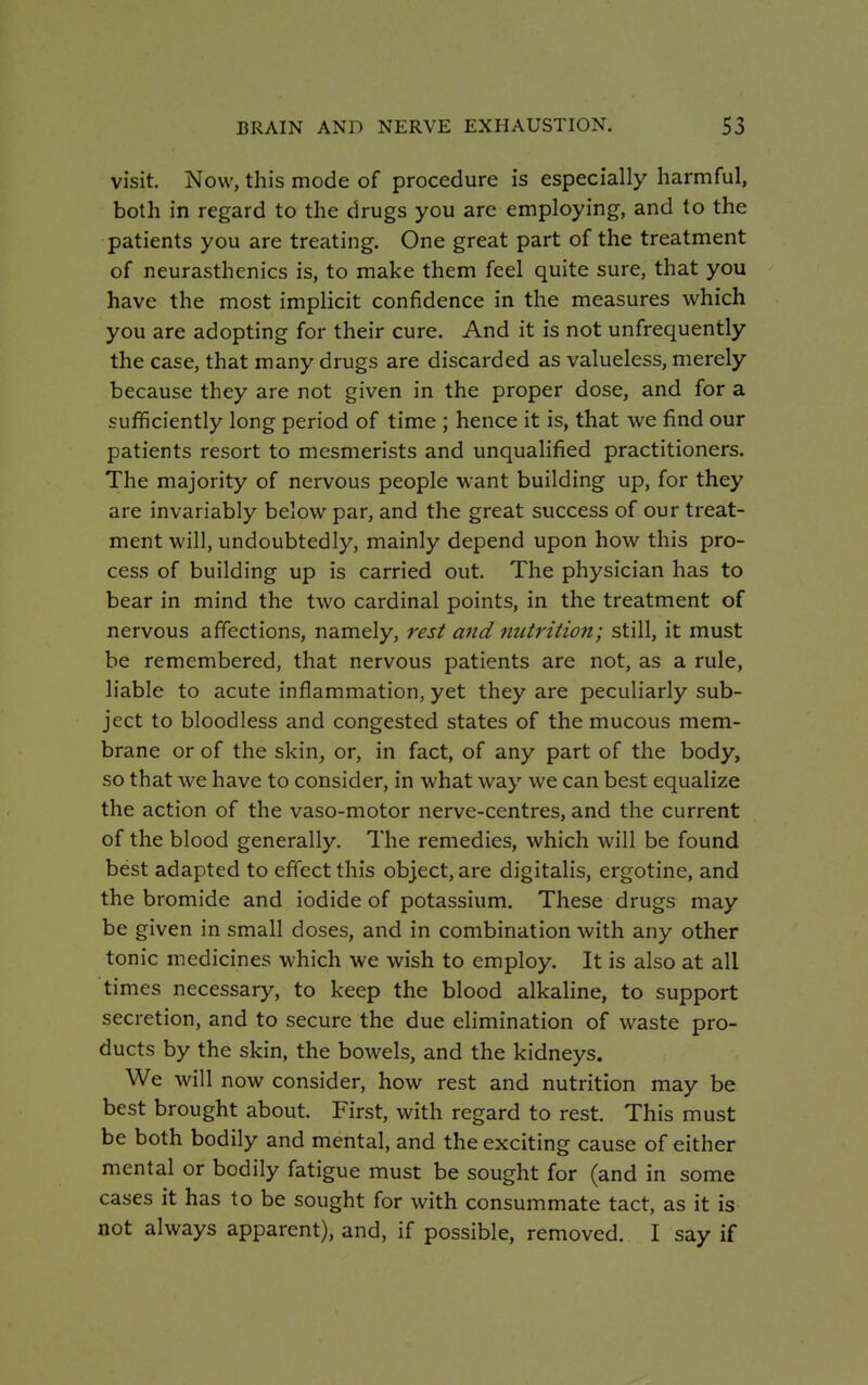 visit. Now, this mode of procedure is especially harmful, both in regard to the drugs you are employing, and to the patients you are treating. One great part of the treatment of neurasthenics is, to make them feel quite sure, that you have the most implicit confidence in the measures which you are adopting for their cure. And it is not unfrequently the case, that many drugs are discarded as valueless, merely because they are not given in the proper dose, and for a sufficiently long period of time ; hence it is, that we find our patients resort to mesmerists and unqualified practitioners. The majority of nervous people want building up, for they are invariably below par, and the great success of our treat- ment will, undoubtedly, mainly depend upon how this pro- cess of building up is carried out. The physician has to bear in mind the two cardinal points, in the treatment of nervous affections, namely, rest and nutrition; still, it must be remembered, that nervous patients are not, as a rule, liable to acute inflammation, yet they are peculiarly sub- ject to bloodless and congested states of the mucous mem- brane or of the skin, or, in fact, of any part of the body, so that we have to consider, in what way we can best equalize the action of the vaso-motor nerve-centres, and the current of the blood generally. The remedies, which will be found best adapted to effect this object, are digitalis, ergotine, and the bromide and iodide of potassium. These drugs may be given in small doses, and in combination with any other tonic medicines which we wish to employ. It is also at all times necessary, to keep the blood alkaline, to support secretion, and to secure the due elimination of waste pro- ducts by the skin, the bowels, and the kidneys. We will now consider, how rest and nutrition may be best brought about. First, with regard to rest. This must be both bodily and mental, and the exciting cause of either mental or bodily fatigue must be sought for (and in some cases it has to be sought for with consummate tact, as it is not always apparent), and, if possible, removed. I say if