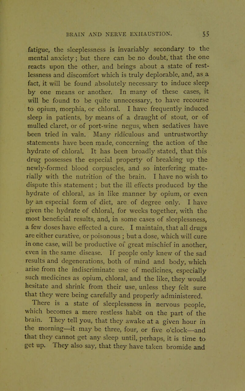 fatigue, the sleeplessness is invariably secondary to the mental anxiety; but there can be no doubt, that the one reacts upon the other, and brings about a state of rest- lessness and discomfort which is truly deplorable, and, as a fact, it will be found absolutely necessary to induce sleep by one means or another. In many of these cases, it will be found to be quite unnecessary, to have recourse to opium, morphia, or chloral. I have frequently induced sleep in patients, by means of a draught of stout, or of mulled claret, or of port-wine negus, when sedatives have been tried in vain. Many ridiculous and untrustworthy statements have been made, concerning the action of the hydrate of chloral. It has been broadly stated, that this drug possesses the especial property of breaking up the newly-formed blood corpuscles, and so interfering mate- rially with the nutrition of the brain. I have no wish to dispute this statement; but the ill effects produced by the hydrate of chloral, as in like manner by opium, or even by an especial form of diet, are of degree only. I have given the hydrate of chloral, for weeks together, with the most beneficial results, and, in some cases of sleeplessness, a few doses have effected a cure. I maintain, that all drugs are either curative, or poisonous ; but a dose, which will cure in one case, will be productive of great mischief in another, even in the same disease. If people only knew of the sad results and degenerations, both of mind and body, which arise from the indiscriminate use of medicines, especially such medicines as opium, chloral, and the like, they would hesitate and shrink from their use, unless they felt sure that they were being carefully and properly administered. There is a state of sleeplessness in nervous people, which becomes a mere restless habit on the part of the brain. They tell you, that they awake at a given hour in the morning—it may be three, four, or five o'clock—and that they cannot get any sleep until, perhaps, it is time to get up. They also say, that they have taken bromide and