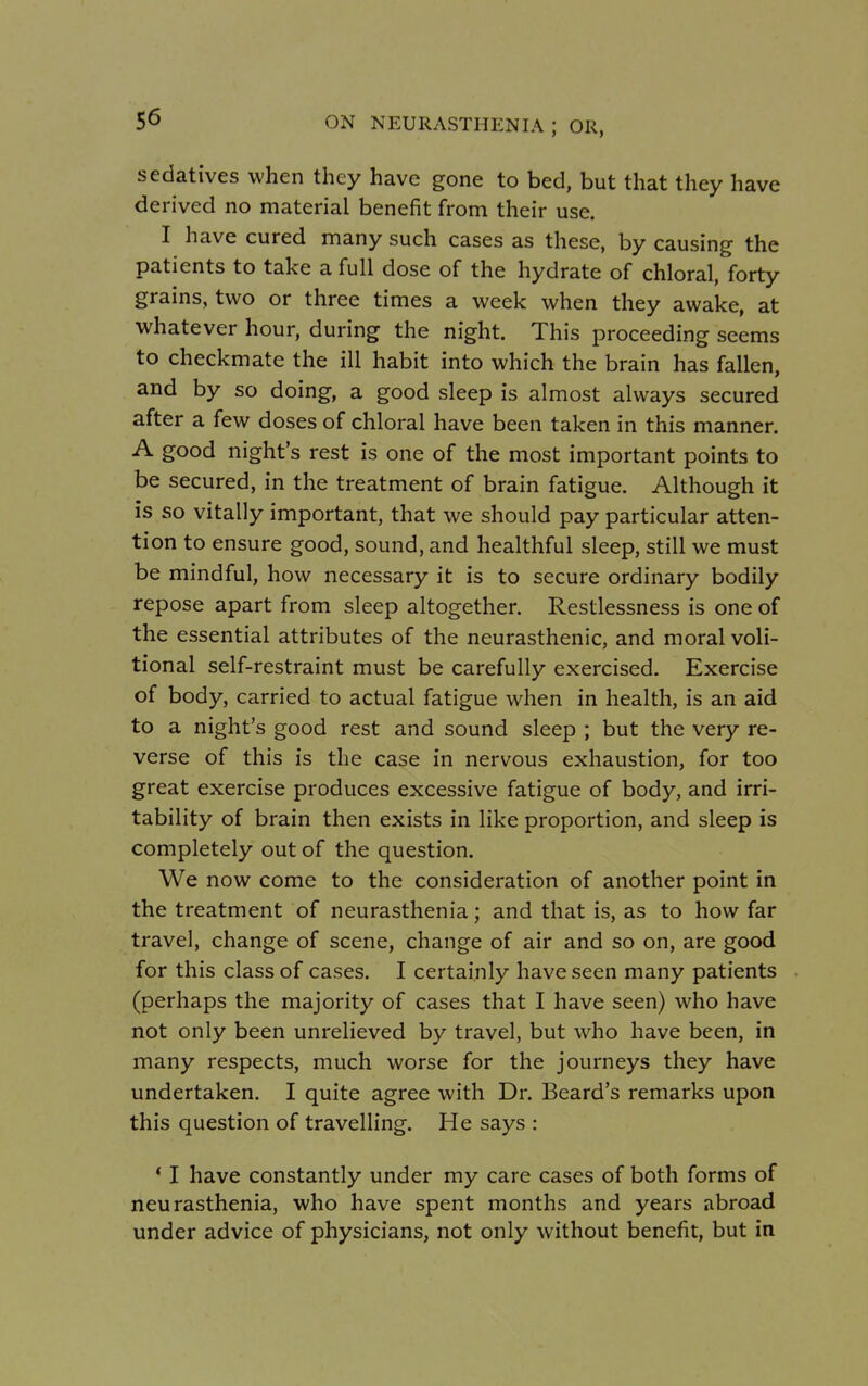 sedatives when they have gone to bed, but that they have derived no material benefit from their use. I have cured many such cases as these, by causing the patients to take a full dose of the hydrate of chloral, forty grains, two or three times a week when they awake, at whatever hour, during the night. This proceeding seems to checkmate the ill habit into which the brain has fallen, and by so doing, a good sleep is almost always secured after a few doses of chloral have been taken in this manner. A good night's rest is one of the most important points to be secured, in the treatment of brain fatigue. Although it is so vitally important, that we should pay particular atten- tion to ensure good, sound, and healthful sleep, still we must be mindful, how necessary it is to secure ordinary bodily repose apart from sleep altogether. Restlessness is one of the essential attributes of the neurasthenic, and moral voli- tional self-restraint must be carefully exercised. Exercise of body, carried to actual fatigue when in health, is an aid to a night's good rest and sound sleep ; but the very re- verse of this is the case in nervous exhaustion, for too great exercise produces excessive fatigue of body, and irri- tability of brain then exists in like proportion, and sleep is completely out of the question. We now come to the consideration of another point in the treatment of neurasthenia; and that is, as to how far travel, change of scene, change of air and so on, are good for this class of cases. I certainly have seen many patients (perhaps the majority of cases that I have seen) who have not only been unrelieved by travel, but who have been, in many respects, much worse for the journeys they have undertaken. I quite agree with Dr. Beard's remarks upon this question of travelling. He says : ' I have constantly under my care cases of both forms of neurasthenia, who have spent months and years abroad under advice of physicians, not only without benefit, but in