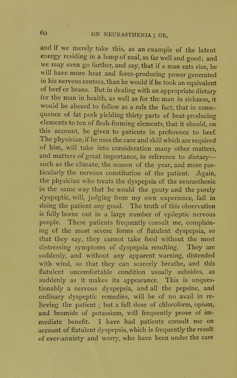 and if we merely take this, as an example of the latent energy residing in a lump of coal, so far well and good; and we may even go farther, and say, that if a man eats rice, he will have more heat and force-producing power generated in his nervous centres, than he would if he took an equivalent of beef or beans. But in dealing with an appropriate dietary for the man in health, as well as for the man in sickness, it would be absurd to follow as a rule the fact, that in conse- quence of fat pork yielding thirty parts of heat-producing elements to ten of flesh-forming elements, that it should, on this account, be given to patients in preference to beef. The physician, if he uses the care and skill which are required of him_, will take into consideration many other matters, and matters of great importance, in reference to dietary— such as the climate, the season of the year, and more par- ticularly the nervous constitution of the patient. Again, the physician who treats the dyspepsia of the neurasthenic in the same way that he would the gouty and the purely dyspeptic, will, judging from my own experience, fail in doing the patient any good. The truth of this observation is fully borne out in a large number of epileptic nervous people. These patients frequently consult me, complain- ing of the most severe forms of flatulent dyspepsia, so that they say, they cannot take food without the most distressing symptoms of dyspepsia resulting. They are suddenly, and without any apparent warning, distended with wind, so that they can scarcely breathe, and this flatulent uncomfortable condition usually subsides, as suddenly as it makes its appearance. This is unques- tionably a nervous dyspepsia, and all the pepsine, and ordinary dyspeptic remedies, will be of no avail in re- lieving the patient ; but a full dose of chloroform, opium, and bromide of potassium, will frequently prove of im- mediate benefit. I have had patients consult me on account of flatulent dyspepsia, which is frequently the result of over-anxiety and worry, who have been under the care