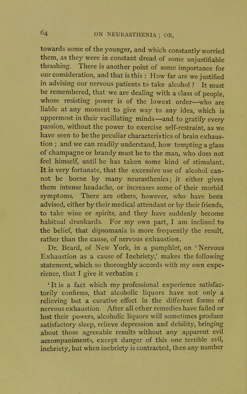 towards some of the younger, and which constantly worried them, as they were in constant dread of some unjustifiable thrashing. There is another point of some importance for our consideration, and that is this : How far are we justified in advising our nervous patients to take alcohol ? It must be remembered, that we are dealing with a class of people, whose resisting power is of the lowest order—who are liable at any moment to give way to any idea, which is uppermost in their vacillating minds—and to gratify every passion, without the power to exercise self-restraint, as we have seen to be the peculiar characteristics of brain exhaus- tion ; and we can readily understand, how tempting a glass of champagne or brandy must be to the man, who does not feel himself, until he has taken some kind of stimulant. It is very fortunate, that the excessive use of alcohol can- not be borne by many neurasthenics; it either gives them intense headache, or increases some of their morbid symptoms. There are others, however, who have been advised, either by their medical attendant or by their friends, to take wine or spirits, and they have suddenly become habitual drunkards. For my own part, I am inclined to the belief, that dipsomania is more frequently the result, rather than the cause, of nervous exhaustion. Dr. Beard, of New York, in a pamphlet, on ' Nervous Exhaustion as a cause of Inebriety,' makes the following statement, which so thoroughly accords with my own expe- rience, that I give it verbatim : * It is a fact which my professional experience satisfac- torily confirms, that alcoholic liquors have not only a relieving but a curative effect in the different forms of nervous exhaustion. After all other remedies have failed or lost their powers, alcoholic liquors will sometimes produce satisfactory sleep, relieve depression and debility, bringing about those agreeable results without any apparent evil accompaniments, except danger of this one terrible evil, inebriety, but when inebriety is contracted, then any number