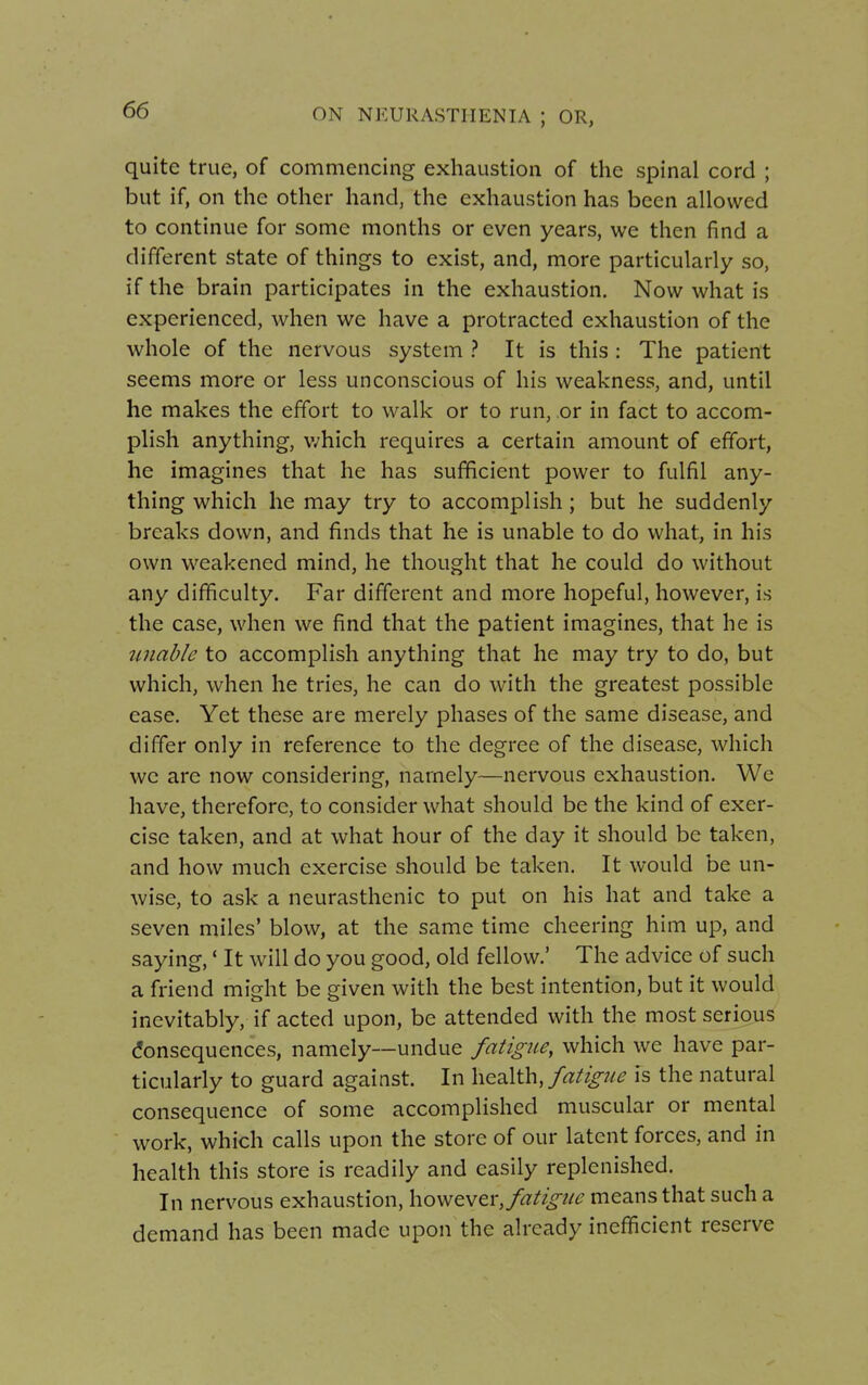 quite true, of commencing exhaustion of the spinal cord ; but if, on the other hand, the exhaustion has been allowed to continue for some months or even years, we then find a different state of things to exist, and, more particularly so, if the brain participates in the exhaustion. Now what is experienced, when we have a protracted exhaustion of the whole of the nervous system ? It is this : The patient seems more or less unconscious of his weakness, and, until he makes the effort to walk or to run, or in fact to accom- plish anything, which requires a certain amount of effort, he imagines that he has sufficient power to fulfil any- thing which he may try to accomplish ; but he suddenly breaks down, and finds that he is unable to do what, in his own weakened mind, he thought that he could do without any difficulty. Far different and more hopeful, however, is the case, when we find that the patient imagines, that he is unable to accomplish anything that he may try to do, but which, when he tries, he can do with the greatest possible ease. Yet these are merely phases of the same disease, and differ only in reference to the degree of the disease, which we are now considering, namely—nervous exhaustion. We have, therefore, to consider what should be the kind of exer- cise taken, and at what hour of the day it should be taken, and how much exercise should be taken. It would be un- wise, to ask a neurasthenic to put on his hat and take a seven miles' blow, at the same time cheering him up, and saying,' It will do you good, old fellow.' The advice of such a friend might be given with the best intention, but it would inevitably, if acted upon, be attended with the most serious Consequences, namely—undue fatigue, which we have par- ticularly to guard against. In health, fatigue is the natural consequence of some accomplished muscular or mental work, which calls upon the store of our latent forces, and in health this store is readily and easily replenished. In nervous exhaustion, however, fatigue means that such a demand has been made upon the already inefficient reserve